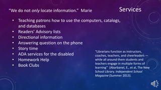 “We do not only locate information.” Marie Services 
• Teaching patrons how to use the computers, catalogs, 
“Librarians function as instructors, 
coaches, teachers, and cheerleaders — 
while all around them students and 
teachers engage in multiple forms of 
learning” (Abarbanel, E., et al, The New 
School Library. Independent School 
Magazine (Summer 2013). 
and databases 
• Readers’ Advisory lists 
• Directional information 
• Answering question on the phone 
• Story time 
• ADA services for the disabled 
• Homework Help 
• Book Clubs 
 
