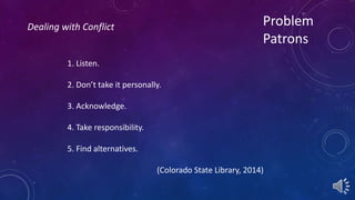 Problem 
Patrons 
1. Listen. 
2. Don’t take it personally. 
3. Acknowledge. 
4. Take responsibility. 
5. Find alternatives. 
(Colorado State Library, 2014) 
Dealing with Conflict 
 