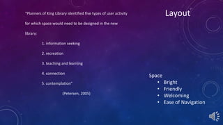 “Planners of King Library identified five types of user activity Layout 
for which space would need to be designed in the new 
library: 
1. information seeking 
2. recreation 
3. teaching and learning 
4. connection 
5. contemplation” 
(Petersen, 2005) 
Space 
• Bright 
• Friendly 
• Welcoming 
• Ease of Navigation 
 