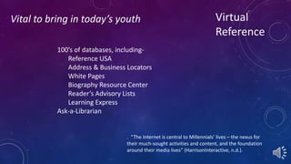 Virtual 
Reference 
Vital to bring in today’s youth 
100’s of databases, including- 
Reference USA 
Address & Business Locators 
White Pages 
Biography Resource Center 
Reader’s Advisory Lists 
Learning Express 
Ask-a-Librarian 
. “The Internet is central to Millennials’ lives – the nexus for 
their much-sought activities and content, and the foundation 
around their media lives” (HarrisonInteractive, n.d.). 
 