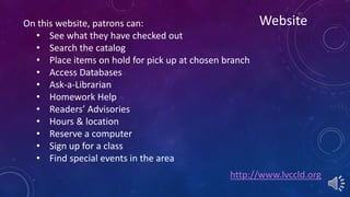 Website 
http://www.lvccld.org 
On this website, patrons can: 
• See what they have checked out 
• Search the catalog 
• Place items on hold for pick up at chosen branch 
• Access Databases 
• Ask-a-Librarian 
• Homework Help 
• Readers’ Advisories 
• Hours & location 
• Reserve a computer 
• Sign up for a class 
• Find special events in the area 
 