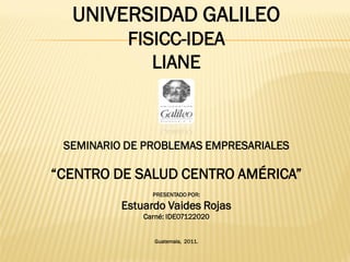 UNIVERSIDAD GALILEO
FISICC-IDEA
LIANE
SEMINARIO DE PROBLEMAS EMPRESARIALES
“CENTRO DE SALUD CENTRO AMÉRICA”
PRESENTADO POR:
Estuardo Vaides Rojas
Carné: IDE07122020
Guatemala, 2011.
 