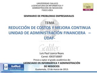 UNIVERSIDAD GALILEO
LICENCIATURA EN INFORMÁTICA Y
ADMINISTRACIÓN DE NEGOCIOS
FISICC-IDEA
SEMINARIO DE PROBLEMAS EMPRESARIALES
Luis Paul Loarca Reyes
Carné: IDE0710007
Previo a optar el grado académico de:
LICENCIADO EN INFORMÁTICA Y ADMINISTRACIÓN
DE NEGOCIOS
Guatemala, 15 de marzo de 2013.
TEMA
REDUCCIÓN DE COSTOS Y MEJORA CONTINUA
UNIDAD DE ADMINISTRACIÓN FINANCIERA –
UDAF-
 