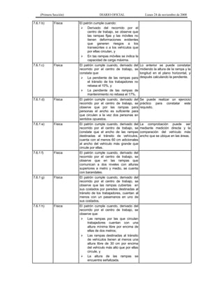 (Primera Sección)

DIARIO OFICIAL

Lunes 24 de noviembre de 2008

7.6.1 b)

Física

El patrón cumple cuando:
 Derivado del recorrido por el
centro de trabajo, se observe que
las rampas fijas y las móviles no
tienen deformaciones evidentes
que generen riesgos a los
transeúntes o a los vehículos que
por ellas circulan, y
 En las rampas móviles se indica la
capacidad de carga máxima.

7.6.1 c)

Física

El patrón cumple cuando, derivado del
recorrido por el centro de trabajo, se
constata que:
 La pendiente de las rampas para
el tránsito de los trabajadores no
rebasa el 10%, y
 La pendiente de las rampas de
mantenimiento no rebasa el 17%.

7.6.1 d)

Física

El patrón cumple cuando, derivado del Se puede realizar un ejercicio
recorrido por el centro de trabajo, se práctico para constatar este
observe que por las rampas para requisito.
personas el ancho es suficiente para
que circulen a la vez dos personas en
sentidos opuestos.

7.6.1 e)

Física

El patrón cumple cuando, derivado del
recorrido por el centro de trabajo, se
constate que el ancho de las rampas
destinadas al tránsito de vehículos,
cuenta con al menos 60 cm adicionales
al ancho del vehículo más grande que
circule por ellas.

7.6.1 f)

Física

El patrón cumple cuando, derivado del
recorrido por el centro de trabajo, se
observe que en las rampas que
comunican a dos niveles con alturas
superiores a metro y medio, se cuenta
con barandales.

7.6.1 g)

Física

El patrón cumple cuando, derivado del
recorrido por el centro de trabajo, se
observe que las rampas cubiertas en
sus costados por paredes destinadas al
tránsito de los trabajadores, cuentan al
menos con un pasamanos en uno de
sus costados.

7.6.1 h)

Física

El patrón cumple cuando, derivado del
recorrido por el centro de trabajo, se
observe que:
 Las rampas por las que circulan
trabajadores cuentan con una
altura mínima libre por encima de
ellas de dos metros;
 Las rampas destinadas al tránsito
de vehículos tienen al menos una
altura libre de 30 cm por encima
del vehículo más alto que por ellas
circule, y
 La altura de las rampas se
encuentra señalizada.

Lo anterior se puede constatar
midiendo la altura de la rampa y la
longitud en el plano horizontal, y
después calculando la pendiente.

La comprobación puede ser
mediante medición directa y la
comparación del vehículo más
ancho que se ubique en las áreas.

 