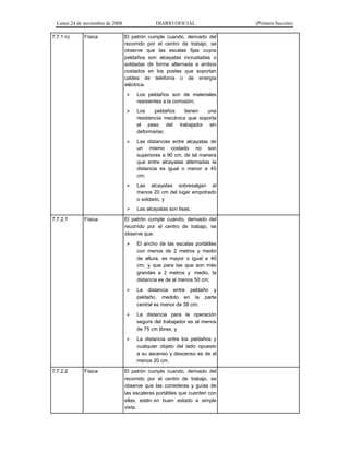 Lunes 24 de noviembre de 2008
7.7.1 n)

Física

DIARIO OFICIAL
El patrón cumple cuando, derivado del
recorrido por el centro de trabajo, se
observe que las escalas fijas cuyos
peldaños son alcayatas incrustadas o
soldadas de forma alternada a ambos
costados en los postes que soportan
cables de telefonía o de energía
eléctrica:



Las distancias entre alcayatas de
un mismo costado no son
superiores a 90 cm, de tal manera
que entre alcayatas alternadas la
distancia es igual o menor a 45
cm;



Las alcayatas sobresalgan al
menos 20 cm del lugar empotrado
o soldado, y


Física

Los
peldaños
tienen
una
resistencia mecánica que soporta
el peso del trabajador sin
deformarse;



7.7.2.1

Los peldaños son de materiales
resistentes a la corrosión;

Las alcayatas son lisas.

El patrón cumple cuando, derivado del
recorrido por el centro de trabajo, se
observe que:




La distancia para la operación
segura del trabajador es al menos
de 75 cm libres, y



Física

La distancia entre peldaño y
peldaño, medido en la parte
central es menor de 38 cm;



7.7.2.2

El ancho de las escalas portátiles
con menos de 2 metros y medio
de altura, es mayor o igual a 40
cm, y que para las que son más
grandes a 2 metros y medio, la
distancia es de al menos 50 cm;

La distancia entre los peldaños y
cualquier objeto del lado opuesto
a su ascenso y descenso es de al
menos 20 cm.

El patrón cumple cuando, derivado del
recorrido por el centro de trabajo, se
observe que las correderas y guías de
las escaleras portátiles que cuenten con
ellas, estén en buen estado a simple
vista.

(Primera Sección)

 