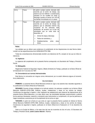 Lunes 24 de noviembre de 2008

DIARIO OFICIAL

(Primera Sección)

9.8 b)

Física

El patrón cumple cuando, derivado del
recorrido por el centro de trabajo, se
observa que los tráileres o autotanques
ubicados en los muelles de carga y
descarga cuentan al menos con una de
sus llantas inmovilizada con un yaque.

9.9

Física

El patrón cumple cuando, derivado del
recorrido por el centro de trabajo, se
observe que la velocidad máxima de
circulación de los vehículos está
señalizada, de acuerdo con el tipo de
actividades que en cada área se
desarrolle, en:


Zonas de carga y descarga;



Patios de maniobras, y



Establecimientos
áreas.

entre

otras

Notas:
Las señales que se utilicen para evidenciar el cumplimiento de las disposiciones de esta Norma deben
cumplir con las especificaciones de la NOM-026-STPS-1998.
Todas las comprobaciones dimensionales tendrán una tolerancia de 5%, excepto en las que se indica la
tolerancia.
12. Vigilancia
La vigilancia del cumplimiento de la presente Norma corresponde a la Secretaría del Trabajo y Previsión
Social.
13. Bibliografía
Reglamento Federal de Seguridad, Higiene y Medio Ambiente de Trabajo, publicado en el Diario Oficial de
la Federación el 21 de enero de 1997.
14. Concordancia con normas internacionales
Esta Norma no concuerda con ninguna norma internacional, por no existir referencia alguna al momento
de su elaboración.
TRANSITORIOS
PRIMERO. La presente Norma Oficial Mexicana entrará en vigor a los sesenta días naturales siguientes a
su publicación en el Diario Oficial de la Federación.
SEGUNDO. Durante el lapso señalado en el artículo anterior, los patrones cumplirán con la Norma Oficial
Mexicana NOM-001-STPS-1999, Edificios, locales, instalaciones y áreas en los centros de trabajoCondiciones de seguridad e higiene, o bien realizarán las adaptaciones para observar las disposiciones de la
presente Norma Oficial Mexicana y, en este último caso, las autoridades laborales proporcionarán a petición
de los patrones interesados, asesoría y orientación para instrumentar su cumplimiento, sin que los patrones se
hagan acreedores a sanciones por el incumplimiento de la norma en vigor.
TERCERO. A partir de la fecha en que entre en vigor la presente Norma quedará sin efectos la Norma
Oficial Mexicana NOM-001-STPS-1999, Edificios, locales, instalaciones y áreas en los centros de trabajoCondiciones de seguridad e higiene, publicada en el Diario Oficial de la Federación el 13 de diciembre de
1999.
Dado en la Ciudad de México, a los siete días del mes de noviembre de dos mil ocho.- El Secretario del
Trabajo y Previsión Social, Javier Lozano Alarcón.- Rúbrica.

 