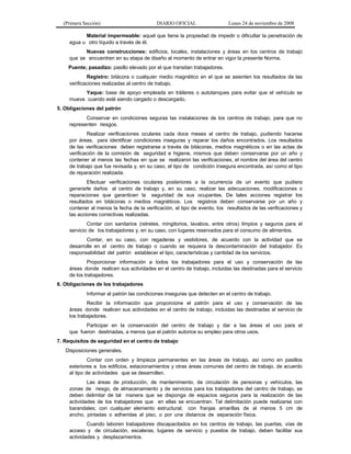 (Primera Sección)

DIARIO OFICIAL

Lunes 24 de noviembre de 2008

Material impermeable: aquel que tiene la propiedad de impedir o dificultar la penetración de
agua u otro líquido a través de él.
Nuevas construcciones: edificios, locales, instalaciones y áreas en los centros de trabajo
que se encuentren en su etapa de diseño al momento de entrar en vigor la presente Norma.
Puente; pasadizo: pasillo elevado por el que transitan trabajadores.
Registro: bitácora o cualquier medio magnético en el que se asienten los resultados de las
verificaciones realizadas al centro de trabajo.
Yaque: base de apoyo empleada en tráileres o autotanques para evitar que el vehículo se
mueva cuando esté siendo cargado o descargado.
5. Obligaciones del patrón
Conservar en condiciones seguras las instalaciones de los centros de trabajo, para que no
representen riesgos.
Realizar verificaciones oculares cada doce meses al centro de trabajo, pudiendo hacerse
por áreas, para identificar condiciones inseguras y reparar los daños encontrados. Los resultados
de las verificaciones deben registrarse a través de bitácoras, medios magnéticos o en las actas de
verificación de la comisión de seguridad e higiene, mismos que deben conservarse por un año y
contener al menos las fechas en que se realizaron las verificaciones, el nombre del área del centro
de trabajo que fue revisada y, en su caso, el tipo de condición insegura encontrada, así como el tipo
de reparación realizada.
Efectuar verificaciones oculares posteriores a la ocurrencia de un evento que pudiera
generarle daños al centro de trabajo y, en su caso, realizar las adecuaciones, modificaciones o
reparaciones que garanticen la seguridad de sus ocupantes. De tales acciones registrar los
resultados en bitácoras o medios magnéticos. Los registros deben conservarse por un año y
contener al menos la fecha de la verificación, el tipo de evento, los resultados de las verificaciones y
las acciones correctivas realizadas.
Contar con sanitarios (retretes, mingitorios, lavabos, entre otros) limpios y seguros para el
servicio de los trabajadores y, en su caso, con lugares reservados para el consumo de alimentos.
Contar, en su caso, con regaderas y vestidores, de acuerdo con la actividad que se
desarrolle en el centro de trabajo o cuando se requiera la descontaminación del trabajador. Es
responsabilidad del patrón establecer el tipo, características y cantidad de los servicios.
Proporcionar información a todos los trabajadores para el uso y conservación de las
áreas donde realicen sus actividades en el centro de trabajo, incluidas las destinadas para el servicio
de los trabajadores.
6. Obligaciones de los trabajadores
Informar al patrón las condiciones inseguras que detecten en el centro de trabajo.
Recibir la información que proporcione el patrón para el uso y conservación de las
áreas donde realicen sus actividades en el centro de trabajo, incluidas las destinadas al servicio de
los trabajadores.
Participar en la conservación del centro de trabajo y dar a las áreas el uso para el
que fueron destinadas, a menos que el patrón autorice su empleo para otros usos.
7. Requisitos de seguridad en el centro de trabajo
Disposiciones generales.
Contar con orden y limpieza permanentes en las áreas de trabajo, así como en pasillos
exteriores a los edificios, estacionamientos y otras áreas comunes del centro de trabajo, de acuerdo
al tipo de actividades que se desarrollen.
Las áreas de producción, de mantenimiento, de circulación de personas y vehículos, las
zonas de riesgo, de almacenamiento y de servicios para los trabajadores del centro de trabajo, se
deben delimitar de tal manera que se disponga de espacios seguros para la realización de las
actividades de los trabajadores que en ellas se encuentran. Tal delimitación puede realizarse con
barandales; con cualquier elemento estructural; con franjas amarillas de al menos 5 cm de
ancho, pintadas o adheridas al piso, o por una distancia de separación física.
Cuando laboren trabajadores discapacitados en los centros de trabajo, las puertas, vías de
acceso y de circulación, escaleras, lugares de servicio y puestos de trabajo, deben facilitar sus
actividades y desplazamientos.

 