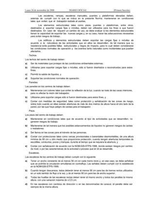 Lunes 24 de noviembre de 2008

DIARIO OFICIAL

(Primera Sección)

Las escaleras, rampas, escaleras manuales, puentes y plataformas elevadas deben,
además de cumplir con lo que se indica en la presente Norma, mantenerse en condiciones
tales que eviten que el trabajador resbale al usarlas.
Los elementos estructurales tales como pisos, puentes o plataformas, entre otros,
destinados a soportar cargas fijas o móviles, deben ser utilizados para los fines a que fueron
destinados. En caso de requerir un cambio de uso, se debe evaluar si los elementos estructurales
tienen la capacidad de soportar las nuevas cargas y, en su caso, hacer las adecuaciones necesarias
para evitar riesgos de trabajo.
Los edificios y elementos estructurales deben soportar las cargas fijas o móviles de
acuerdo a la naturaleza de las actividades que en ellos se desarrollen, de tal manera que su
resistencia evite posibles fallas estructurales y riegos de impacto, para lo cual deben considerarse
las condiciones normales de operación y los eventos tanto naturales como incidentales que puedan
afectarlos.
Techos.
Los techos del centro de trabajo deben:
a)

Ser de materiales que protejan de las condiciones ambientales externas;

b)

Utilizarse para soportar cargas fijas o móviles, sólo si fueron diseñados o reconstruidos para estos
fines;

c)

Permitir la salida de líquidos, y

d)

Soportar las condiciones normales de operación.
Paredes.

Las paredes en los centros de trabajo deben:
a)

Mantenerse con colores tales que eviten la reflexión de la luz, cuando se trate de las caras interiores,
para no afectar la visión del trabajador;

b)

Utilizarse para soportar cargas sólo si fueron destinadas para estos fines, y

c)

Contar con medidas de seguridad, tales como protección y señalización de las zonas de riesgo,
sobre todo cuando en ellas existan aberturas de más de dos metros de altura hacia el otro lado de la
pared, por las que haya peligro de caídas para el trabajador.
Pisos.

Los pisos del centro de trabajo deben:
a)

Mantenerse en condiciones tales que de acuerdo al tipo de actividades que se desarrollen, no
generen riesgos de trabajo;

b)

Mantenerse de tal manera que los posibles estancamientos de líquidos no generen riesgos de caídas
o resbalones;

c)

Ser llanos en las zonas para el tránsito de las personas;

d)

Contar con protecciones tales como cercas provisionales o barandales desmontables, de una altura
mínima de 90 cm u otro medio que proporcione protección, cuando tengan aberturas temporales de
escotillas, conductos, pozos y trampas, durante el tiempo que se requiera la abertura, y

e)

Contar con señalización de acuerdo con la NOM-026-STPS-1998, donde existan riesgos por cambio
de nivel, o por las características de la actividad o proceso que en él se desarrolle.
Escaleras.

Las escaleras de los centros de trabajo deben cumplir con lo siguiente:
a)

Tener un ancho constante de al menos 56 cm en cada tramo recto y, en ese caso, se debe señalizar
que se prohíbe la circulación simultánea en contraflujo. Las señales deben cumplir con lo establecido
en la NOM-026-STPS-1998;

b)

Cuando tengan descansos, éstos deberán tener al menos 56 cm para las de tramos rectos utilizados
en un solo sentido de flujo a la vez, y de al menos 90 cm para las de ancho superior;

c)

Todas las huellas de las escaleras rectas deben tener el mismo ancho y todos los peraltes la misma
altura, con una variación máxima de ± 0.5 cm;

d)

En las escaleras con cambios de dirección o en las denominadas de caracol, el peralte debe ser
siempre de la misma altura;

 