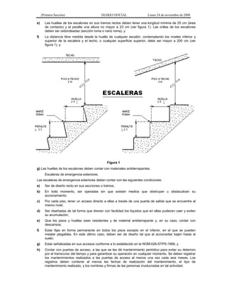 (Primera Sección)

DIARIO OFICIAL

Lunes 24 de noviembre de 2008

e)

Las huellas de los escalones en sus tramos rectos deben tener una longitud mínima de 25 cm (área
de contacto) y el peralte una altura no mayor a 23 cm (ver figura 1). Las orillas de los escalones
deben ser redondeadas (sección roma o nariz roma), y

f)

La distancia libre medida desde la huella de cualquier escalón, contemplando los niveles inferior y
superior de la escalera y el techo, o cualquier superficie superior, debe ser mayor a 200 cm (ver
figura 1), y

Figura 1
g) Las huellas de los escalones deben contar con materiales antiderrapantes.
Escaleras de emergencia exteriores.
Las escaleras de emergencia exteriores deben contar con las siguientes condiciones:
a)

Ser de diseño recto en sus secciones o tramos;

b)

En todo momento, ser operadas sin que existan medios que obstruyan u obstaculicen su
accionamiento;

c)

Por cada piso, tener un acceso directo a ellas a través de una puerta de salida que se encuentre al
mismo nivel;

d)

Ser diseñadas de tal forma que drenen con facilidad los líquidos que en ellas pudieran caer y eviten
su acumulación;

e)

Que los pisos y huellas sean resistentes y de material antiderrapante y, en su caso, contar con
descansos;

f)

Estar fijas en forma permanente en todos los pisos excepto en el inferior, en el que se pueden
instalar plegables. En este último caso, deben ser de diseño tal que al accionarlas bajen hasta el
suelo;

g)

Estar señalizadas en sus accesos conforme a lo establecido en la NOM-026-STPS-1998, y

h)

Contar con puertas de acceso, a las que se les dé mantenimiento periódico para evitar su deterioro
por el transcurso del tiempo y para garantizar su operación en cualquier momento. Se deben registrar
los mantenimientos realizados a las puertas de acceso al menos una vez cada seis meses. Los
registros deben contener al menos las fechas de realización del mantenimiento, el tipo de
mantenimiento realizado, y los nombres y firmas de las personas involucradas en tal actividad.

 