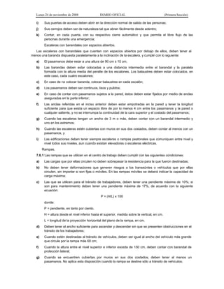 Lunes 24 de noviembre de 2008

DIARIO OFICIAL

(Primera Sección)

i)

Sus puertas de acceso deben abrir en la dirección normal de salida de las personas;

j)

Sus cerrojos deben ser de naturaleza tal que abran fácilmente desde adentro;

k)

Contar, en cada puerta, con su respectivo cierre automático y que permita el libre flujo de las
personas durante una emergencia;
Escaleras con barandales con espacios abiertos.

Las escaleras con barandales que cuenten con espacios abiertos por debajo de ellos, deben tener al
menos una baranda dispuesta paralelamente a la inclinación de la escalera, y cumplir con lo siguiente:
a)

El pasamanos debe estar a una altura de 90 cm ± 10 cm;

b)

Las barandas deben estar colocadas a una distancia intermedia entre el barandal y la paralela
formada con la altura media del peralte de los escalones. Los balaustres deben estar colocados, en
este caso, cada cuatro escalones;

c)

En caso de no colocar baranda, colocar balaustres en cada escalón;

d)

Los pasamanos deben ser continuos, lisos y pulidos;

e)

En caso de contar con pasamanos sujetos a la pared, éstos deben estar fijados por medio de anclas
aseguradas en la parte inferior;

f)

Las anclas referidas en el inciso anterior deben estar empotradas en la pared y tener la longitud
suficiente para que exista un espacio libre de por lo menos 4 cm entre los pasamanos y la pared o
cualquier saliente, y no se interrumpa la continuidad de la cara superior y el costado del pasamanos;

g)

Cuando las escaleras tengan un ancho de 3 m o más, deben contar con un barandal intermedio y
uno en los extremos;

h)

Cuando las escaleras estén cubiertas con muros en sus dos costados, deben contar al menos con un
pasamanos, y

i)

Las edificaciones deben tener siempre escaleras o rampas peatonales que comuniquen entre nivel y
nivel todos sus niveles, aun cuando existan elevadores o escaleras eléctricas.
Rampas.

7.6.1 Las rampas que se utilicen en el centro de trabajo deben cumplir con las siguientes condiciones:
a)

Las cargas que por ellas circulen no deben sobrepasar la resistencia para la que fueron destinadas;

b)

No deben tener deformaciones que generen riesgos a los transeúntes o vehículos que por ellas
circulen, sin importar si son fijas o móviles. En las rampas móviles se deberá indicar la capacidad de
carga máxima;

c)

Las que se utilicen para el tránsito de trabajadores, deben tener una pendiente máxima de 10%; si
son para mantenimiento deben tener una pendiente máxima de 17%, de acuerdo con la siguiente
ecuación:
P = (H/L) x 100
donde:
P = pendiente, en tanto por ciento.
H = altura desde el nivel inferior hasta el superior, medida sobre la vertical, en cm.
L = longitud de la proyección horizontal del plano de la rampa, en cm.

d)

Deben tener el ancho suficiente para ascender y descender sin que se presenten obstrucciones en el
tránsito de los trabajadores;

e)

Cuando estén destinadas al tránsito de vehículos, deben ser igual al ancho del vehículo más grande
que circule por la rampa más 60 cm;

f)

Cuando la altura entre el nivel superior e inferior exceda de 150 cm, deben contar con barandal de
protección lateral;

g)

Cuando se encuentren cubiertas por muros en sus dos costados, deben tener al menos un
pasamanos. No aplica esta disposición cuando la rampa se destine sólo a tránsito de vehículos;

 