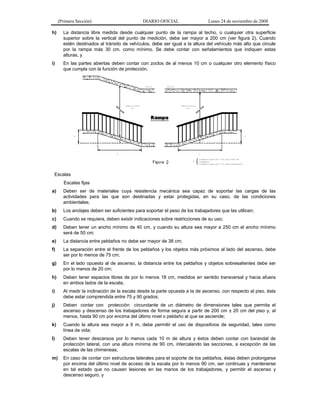 (Primera Sección)

DIARIO OFICIAL

Lunes 24 de noviembre de 2008

h)

La distancia libre medida desde cualquier punto de la rampa al techo, o cualquier otra superficie
superior sobre la vertical del punto de medición, debe ser mayor a 200 cm (ver figura 2). Cuando
estén destinados al tránsito de vehículos, debe ser igual a la altura del vehículo más alto que circule
por la rampa más 30 cm, como mínimo. Se debe contar con señalamientos que indiquen estas
alturas, y

i)

En las partes abiertas deben contar con zoclos de al menos 10 cm o cualquier otro elemento físico
que cumpla con la función de protección.

Escalas
Escalas fijas
a)

Deben ser de materiales cuya resistencia mecánica sea capaz de soportar las cargas de las
actividades para las que son destinadas y estar protegidas, en su caso, de las condiciones
ambientales;

b)

Los anclajes deben ser suficientes para soportar el peso de los trabajadores que las utilicen;

c)

Cuando se requiera, deben existir indicaciones sobre restricciones de su uso;

d)

Deben tener un ancho mínimo de 40 cm, y cuando su altura sea mayor a 250 cm el ancho mínimo
será de 50 cm;

e)

La distancia entre peldaños no debe ser mayor de 38 cm;

f)

La separación entre el frente de los peldaños y los objetos más próximos al lado del ascenso, debe
ser por lo menos de 75 cm;

g)

En el lado opuesto al de ascenso, la distancia entre los peldaños y objetos sobresalientes debe ser
por lo menos de 20 cm;

h)

Deben tener espacios libres de por lo menos 18 cm, medidos en sentido transversal y hacia afuera
en ambos lados de la escala;

i)

Al medir la inclinación de la escala desde la parte opuesta a la de ascenso, con respecto al piso, ésta
debe estar comprendida entre 75 y 90 grados;

j)

Deben contar con protección circundante de un diámetro de dimensiones tales que permita el
ascenso y descenso de los trabajadores de forma segura a partir de 200 cm ± 20 cm del piso y, al
menos, hasta 90 cm por encima del último nivel o peldaño al que se asciende;

k)

Cuando la altura sea mayor a 6 m, debe permitir el uso de dispositivos de seguridad, tales como
línea de vida;

l)

Deben tener descansos por lo menos cada 10 m de altura y éstos deben contar con barandal de
protección lateral, con una altura mínima de 90 cm, intercalando las secciones, a excepción de las
escalas de las chimeneas;

m)

En caso de contar con estructuras laterales para el soporte de los peldaños, éstas deben prolongarse
por encima del último nivel de acceso de la escala por lo menos 90 cm, ser continuas y mantenerse
en tal estado que no causen lesiones en las manos de los trabajadores, y permitir el ascenso y
descenso seguro, y

 