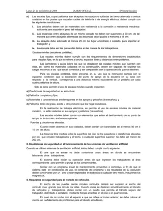 Lunes 24 de noviembre de 2008
n)

DIARIO OFICIAL

(Primera Sección)

Las escalas fijas, cuyos peldaños son alcayatas incrustadas o soldadas de forma alternada a ambos
costados en los postes que soportan cables de telefonía o de energía eléctrica, deben cumplir con
las siguientes condiciones:
i.

Los peldaños deben ser de materiales con resistencia a la corrosión y resistencia mecánica
suficiente para soportar el peso del trabajador;

ii.

Las distancias entre alcayatas de un mismo costado no deben ser superiores a 90 cm, de tal
manera que entre alcayatas alternadas las distancias sean iguales o menores a 45 cm;

iii. La alcayata debe sobresalir al menos 20 cm del lugar empotrado o soldado, para soportar al
trabajador, y
iv. La alcayata debe ser lisa para evitar daños en las manos de los trabajadores.
Escalas móviles (escaleras portátiles).
Las escalas móviles deben cumplir con los requerimientos de dimensiones establecidos
para escalas fijas, en lo que se refiere al ancho, espacios libres y distancias entre peldaños.
Las correderas y guías sobre las que se desplacen las escalas móviles que cuenten con
ellas, así como los materiales utilizados en su construcción, deben ser capaces de soportar las
cargas máximas a las que serán sometidos y ser compatibles con la operación a la que se destinen.
Para las escalas portátiles, debe preverse en su uso que la inclinación cumpla con la
siguiente condición: que la separación del punto de apoyo de la escalera en su base con
respecto a la vertical, corresponda a una distancia mínima equivalente de un peldaño por cada
cuatro peldaños de altura.
Sólo se debe permitir el uso de escalas móviles cuando presenten:
a) Condiciones de seguridad en su estructura;
b) Peldaños completos y fijos;
c) Materiales o características antiderrapantes en los apoyos y peldaños (travesaños), y
d) Peldaños libres de grasa, aceite u otro producto que los haga resbalosos.
En la realización de trabajos eléctricos, se permite el uso de escalas móviles de material
metálico, si están aisladas en sus apoyos y peldaños (travesaños).
Las escalas móviles deben contar con elementos que eviten el deslizamiento de su punto de
apoyo o, en su caso, anclarse o sujetarse.
Puentes y plataformas elevadas.
Cuando estén abiertos en sus costados, deben contar con barandales de al menos 90 cm ±
10 cm de altura.
La distancia libre medida sobre la superficie del piso de los pasadizos o plataformas elevadas
por los que circulan trabajadores y el techo, o cualquier superficie superior, no debe ser menor de
200 cm.
8. Condiciones de seguridad en el funcionamiento de los sistemas de ventilación artificial
Cuando se utilicen sistemas de ventilación artificial, éstos deben cumplir con lo siguiente:
El aire que se extrae no debe contaminar otras áreas en donde se encuentren
laborando otros trabajadores.
El sistema debe iniciar su operación antes de que ingresen los trabajadores al área
correspondiente para permitir la purga de los contaminantes.
Contar con un programa anual de mantenimiento preventivo o correctivo, a fin de que el
sistema esté en condiciones de uso. El contenido del programa y los resultados de su ejecución
deben conservarse por un año y estar registrados en bitácoras o cualquier otro medio, incluyendo los
magnéticos.
9. Requisitos de seguridad para el tránsito de vehículos
El ancho de las puertas donde circulen vehículos deberá ser superior al ancho del
vehículo más grande que circule por ellas. Cuando éstas se destinen simultáneamente al tránsito
de vehículos y trabajadores, deben contar con un pasillo que permita el tránsito seguro del
trabajador, delimitado o señalado mediante franjas amarillas en el piso o en guarniciones.
En caso de no contar con el espacio a que se refiere el inciso anterior, se debe colocar al
menos un señalamiento de prohibición para el tránsito simultáneo.

 
