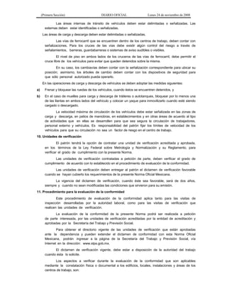 (Primera Sección)

DIARIO OFICIAL

Lunes 24 de noviembre de 2008

Las áreas internas de tránsito de vehículos deben estar delimitadas o señalizadas. Las
externas deben estar identificadas o señalizadas.
Las áreas de carga y descarga deben estar delimitadas o señalizadas.
Las vías de ferrocarril que se encuentren dentro de los centros de trabajo, deben contar con
señalizaciones. Para los cruces de las vías debe existir algún control del riesgo a través de
señalamientos, barreras, guardabarreras o sistemas de aviso audibles o visibles.
El nivel de piso en ambos lados de los cruceros de las vías de ferrocarril, debe permitir el
cruce libre de los vehículos para evitar que queden detenidos sobre la misma.
En su caso, los cambiavías deben contar con la señalización correspondiente para ubicar su
posición; asimismo, los árboles de cambio deben contar con los dispositivos de seguridad para
que sólo personal autorizado pueda operarlo.
En las operaciones de carga y descarga de vehículos se deben adoptar las medidas siguientes:
a)

Frenar y bloquear las ruedas de los vehículos, cuando éstos se encuentren detenidos, y

b)

En el caso de muelles para carga y descarga de tráileres o autotanques, bloquear por lo menos una
de las llantas en ambos lados del vehículo y colocar un yaque para inmovilizarlo cuando esté siendo
cargado o descargado.
La velocidad máxima de circulación de los vehículos debe estar señalizada en las zonas de
carga y descarga, en patios de maniobras, en establecimientos y en otras áreas de acuerdo al tipo
de actividades que en ellas se desarrollen para que sea segura la circulación de trabajadores,
personal externo y vehículos. Es responsabilidad del patrón fijar los límites de velocidad de los
vehículos para que su circulación no sea un factor de riesgo en el centro de trabajo.

10. Unidades de verificación
El patrón tendrá la opción de contratar una unidad de verificación acreditada y aprobada,
en los términos de la Ley Federal sobre Metrología y Normalización y su Reglamento, para
verificar el grado de cumplimiento con la presente Norma.
Las unidades de verificación contratadas a petición de parte, deben verificar el grado de
cumplimiento de acuerdo con lo establecido en el procedimiento de evaluación de la conformidad.
Las unidades de verificación deben entregar al patrón el dictamen de verificación favorable
cuando se hayan cubierto los requerimientos de la presente Norma Oficial Mexicana.
La vigencia del dictamen de verificación, cuando éste sea favorable, será de dos años,
siempre y cuando no sean modificadas las condiciones que sirvieron para su emisión.
11. Procedimiento para la evaluación de la conformidad
Este procedimiento de evaluación de la conformidad aplica tanto para las visitas de
inspección desarrolladas por la autoridad laboral, como para las visitas de verificación que
realicen las unidades de verificación.
La evaluación de la conformidad de la presente Norma podrá ser realizada a petición
de parte interesada, por las unidades de verificación acreditadas por la entidad de acreditación y
aprobadas por la Secretaría del Trabajo y Previsión Social.
Para obtener el directorio vigente de las unidades de verificación que están aprobadas
ante la dependencia y pueden extender el dictamen de conformidad con esta Norma Oficial
Mexicana, podrán ingresar a la página de la Secretaría del Trabajo y Previsión Social, vía
Internet en la dirección: www.stps.gob.mx.
El dictamen de verificación vigente, debe estar a disposición de la autoridad del trabajo
cuando ésta lo solicite.
Los aspectos a verificar durante la evaluación de la conformidad que son aplicables
mediante la constatación física o documental a los edificios, locales, instalaciones y áreas de los
centros de trabajo, son:

 