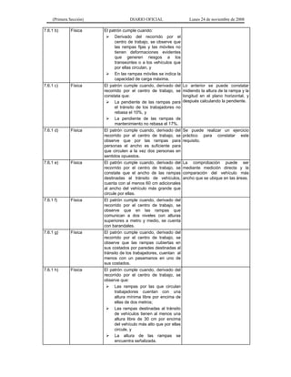 (Primera Sección) DIARIO OFICIAL Lunes 24 de noviembre de 2008
7.6.1 b) Física El patrón cumple cuando:
¾ Derivado del recorrido por el
centro de trabajo, se observe que
las rampas fijas y las móviles no
tienen deformaciones evidentes
que generen riesgos a los
transeúntes o a los vehículos que
por ellas circulan, y
¾ En las rampas móviles se indica la
capacidad de carga máxima.
7.6.1 c) Física El patrón cumple cuando, derivado del
recorrido por el centro de trabajo, se
constata que:
¾ La pendiente de las rampas para
el tránsito de los trabajadores no
rebasa el 10%, y
¾ La pendiente de las rampas de
mantenimiento no rebasa el 17%.
Lo anterior se puede constatar
midiendo la altura de la rampa y la
longitud en el plano horizontal, y
después calculando la pendiente.
7.6.1 d) Física El patrón cumple cuando, derivado del
recorrido por el centro de trabajo, se
observe que por las rampas para
personas el ancho es suficiente para
que circulen a la vez dos personas en
sentidos opuestos.
Se puede realizar un ejercicio
práctico para constatar este
requisito.
7.6.1 e) Física El patrón cumple cuando, derivado del
recorrido por el centro de trabajo, se
constate que el ancho de las rampas
destinadas al tránsito de vehículos,
cuenta con al menos 60 cm adicionales
al ancho del vehículo más grande que
circule por ellas.
La comprobación puede ser
mediante medición directa y la
comparación del vehículo más
ancho que se ubique en las áreas.
7.6.1 f) Física El patrón cumple cuando, derivado del
recorrido por el centro de trabajo, se
observe que en las rampas que
comunican a dos niveles con alturas
superiores a metro y medio, se cuenta
con barandales.
7.6.1 g) Física El patrón cumple cuando, derivado del
recorrido por el centro de trabajo, se
observe que las rampas cubiertas en
sus costados por paredes destinadas al
tránsito de los trabajadores, cuentan al
menos con un pasamanos en uno de
sus costados.
7.6.1 h) Física El patrón cumple cuando, derivado del
recorrido por el centro de trabajo, se
observe que:
¾ Las rampas por las que circulan
trabajadores cuentan con una
altura mínima libre por encima de
ellas de dos metros;
¾ Las rampas destinadas al tránsito
de vehículos tienen al menos una
altura libre de 30 cm por encima
del vehículo más alto que por ellas
circule, y
¾ La altura de las rampas se
encuentra señalizada.
 