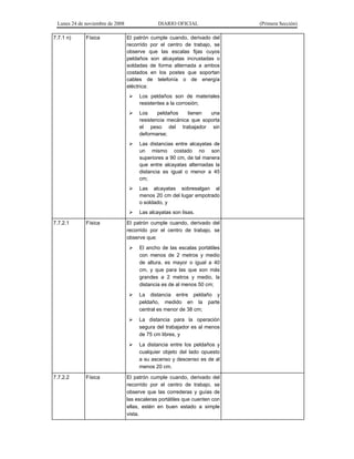 Lunes 24 de noviembre de 2008 DIARIO OFICIAL (Primera Sección)
7.7.1 n) Física El patrón cumple cuando, derivado del
recorrido por el centro de trabajo, se
observe que las escalas fijas cuyos
peldaños son alcayatas incrustadas o
soldadas de forma alternada a ambos
costados en los postes que soportan
cables de telefonía o de energía
eléctrica:
¾ Los peldaños son de materiales
resistentes a la corrosión;
¾ Los peldaños tienen una
resistencia mecánica que soporta
el peso del trabajador sin
deformarse;
¾ Las distancias entre alcayatas de
un mismo costado no son
superiores a 90 cm, de tal manera
que entre alcayatas alternadas la
distancia es igual o menor a 45
cm;
¾ Las alcayatas sobresalgan al
menos 20 cm del lugar empotrado
o soldado, y
¾ Las alcayatas son lisas.
7.7.2.1 Física El patrón cumple cuando, derivado del
recorrido por el centro de trabajo, se
observe que:
¾ El ancho de las escalas portátiles
con menos de 2 metros y medio
de altura, es mayor o igual a 40
cm, y que para las que son más
grandes a 2 metros y medio, la
distancia es de al menos 50 cm;
¾ La distancia entre peldaño y
peldaño, medido en la parte
central es menor de 38 cm;
¾ La distancia para la operación
segura del trabajador es al menos
de 75 cm libres, y
¾ La distancia entre los peldaños y
cualquier objeto del lado opuesto
a su ascenso y descenso es de al
menos 20 cm.
7.7.2.2 Física El patrón cumple cuando, derivado del
recorrido por el centro de trabajo, se
observe que las correderas y guías de
las escaleras portátiles que cuenten con
ellas, estén en buen estado a simple
vista.
 