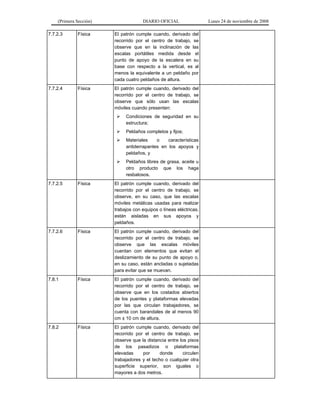 (Primera Sección) DIARIO OFICIAL Lunes 24 de noviembre de 2008
7.7.2.3 Física El patrón cumple cuando, derivado del
recorrido por el centro de trabajo, se
observe que en la inclinación de las
escalas portátiles medida desde el
punto de apoyo de la escalera en su
base con respecto a la vertical, es al
menos la equivalente a un peldaño por
cada cuatro peldaños de altura.
7.7.2.4 Física El patrón cumple cuando, derivado del
recorrido por el centro de trabajo, se
observe que sólo usan las escalas
móviles cuando presenten:
¾ Condiciones de seguridad en su
estructura;
¾ Peldaños completos y fijos;
¾ Materiales o características
antiderrapantes en los apoyos y
peldaños, y
¾ Peldaños libres de grasa, aceite u
otro producto que los haga
resbalosos.
7.7.2.5 Física El patrón cumple cuando, derivado del
recorrido por el centro de trabajo, se
observe, en su caso, que las escalas
móviles metálicas usadas para realizar
trabajos con equipos o líneas eléctricas,
están aisladas en sus apoyos y
peldaños.
7.7.2.6 Física El patrón cumple cuando, derivado del
recorrido por el centro de trabajo, se
observe que las escalas móviles
cuentan con elementos que evitan el
deslizamiento de su punto de apoyo o,
en su caso, están ancladas o sujetadas
para evitar que se muevan.
7.8.1 Física El patrón cumple cuando, derivado del
recorrido por el centro de trabajo, se
observe que en los costados abiertos
de los puentes y plataformas elevadas
por las que circulan trabajadores, se
cuenta con barandales de al menos 90
cm ± 10 cm de altura.
7.8.2 Física El patrón cumple cuando, derivado del
recorrido por el centro de trabajo, se
observe que la distancia entre los pisos
de los pasadizos o plataformas
elevadas por donde circulen
trabajadores y el techo o cualquier otra
superficie superior, son iguales o
mayores a dos metros.
 