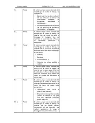 (Primera Sección) DIARIO OFICIAL Lunes 24 de noviembre de 2008
9.3 Física El patrón cumple cuando, derivado del
recorrido por el centro de trabajo, se
observe que:
¾ Las áreas internas de circulación
de los vehículos -al interior de
edificaciones techadas- se
encuentran delimitadas o
señalizadas, o
¾ Las áreas externas de circulación
de los vehículos se encuentran
identificadas o señalizadas.
9.4 Física El patrón cumple cuando, derivado del
recorrido por el centro de trabajo, se
observe que las áreas de carga y
descarga de cualquier tipo de
materiales o sustancias de vehículos,
se encuentran delimitadas o
señalizadas.
9.5 Física El patrón cumple cuando, derivado del
recorrido por el centro de trabajo, se
observe que en los cruces de vías de
ferrocarril dentro del centro de trabajo,
se cuenta con:
¾ Señales;
¾ Barreras;
¾ Guardabarreras, o
¾ Sistemas de avisos audibles o
visibles.
9.6 Física El patrón cumple cuando, derivado del
recorrido por el centro de trabajo, se
observe que los pisos para el tránsito
de vehículos en el cruce de las vías de
ferrocarril, localizado en el interior del
centro de trabajo, se encuentran al
mismo nivel.
9.7 Física El patrón cumple cuando, derivado del
recorrido por el centro de trabajo, se
observe que de existir cambiavías en el
interior del centro de trabajo, éstos
cuentan con:
¾ Señalización para ubicar la
posición que guardan, y
¾ Dispositivos de seguridad para los
árboles de cambio de vía, para
que sólo personal autorizado
pueda operarlos.
9.8 a) Física El patrón cumple cuando, derivado del
recorrido por el centro de trabajo, se
observe que las ruedas (llantas,
neumáticos) de los vehículos que
realizan operaciones de carga y
descarga se encuentran bloqueadas.
 