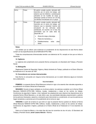 Lunes 24 de noviembre de 2008 DIARIO OFICIAL (Primera Sección)
9.8 b) Física El patrón cumple cuando, derivado del
recorrido por el centro de trabajo, se
observa que los tráileres o autotanques
ubicados en los muelles de carga y
descarga cuentan al menos con una de
sus llantas inmovilizada con un yaque.
9.9 Física El patrón cumple cuando, derivado del
recorrido por el centro de trabajo, se
observe que la velocidad máxima de
circulación de los vehículos está
señalizada, de acuerdo con el tipo de
actividades que en cada área se
desarrolle, en:
¾ Zonas de carga y descarga;
¾ Patios de maniobras, y
¾ Establecimientos entre otras
áreas.
Notas:
Las señales que se utilicen para evidenciar el cumplimiento de las disposiciones de esta Norma deben
cumplir con las especificaciones de la NOM-026-STPS-1998.
Todas las comprobaciones dimensionales tendrán una tolerancia de 5%, excepto en las que se indica la
tolerancia.
12. Vigilancia
La vigilancia del cumplimiento de la presente Norma corresponde a la Secretaría del Trabajo y Previsión
Social.
13. Bibliografía
Reglamento Federal de Seguridad, Higiene y Medio Ambiente de Trabajo, publicado en el Diario Oficial de
la Federación el 21 de enero de 1997.
14. Concordancia con normas internacionales
Esta Norma no concuerda con ninguna norma internacional, por no existir referencia alguna al momento
de su elaboración.
TRANSITORIOS
PRIMERO. La presente Norma Oficial Mexicana entrará en vigor a los sesenta días naturales siguientes a
su publicación en el Diario Oficial de la Federación.
SEGUNDO. Durante el lapso señalado en el artículo anterior, los patrones cumplirán con la Norma Oficial
Mexicana NOM-001-STPS-1999, Edificios, locales, instalaciones y áreas en los centros de trabajo-
Condiciones de seguridad e higiene, o bien realizarán las adaptaciones para observar las disposiciones de la
presente Norma Oficial Mexicana y, en este último caso, las autoridades laborales proporcionarán a petición
de los patrones interesados, asesoría y orientación para instrumentar su cumplimiento, sin que los patrones se
hagan acreedores a sanciones por el incumplimiento de la norma en vigor.
TERCERO. A partir de la fecha en que entre en vigor la presente Norma quedará sin efectos la Norma
Oficial Mexicana NOM-001-STPS-1999, Edificios, locales, instalaciones y áreas en los centros de trabajo-
Condiciones de seguridad e higiene, publicada en el Diario Oficial de la Federación el 13 de diciembre de
1999.
Dado en la Ciudad de México, a los siete días del mes de noviembre de dos mil ocho.- El Secretario del
Trabajo y Previsión Social, Javier Lozano Alarcón.- Rúbrica.
 