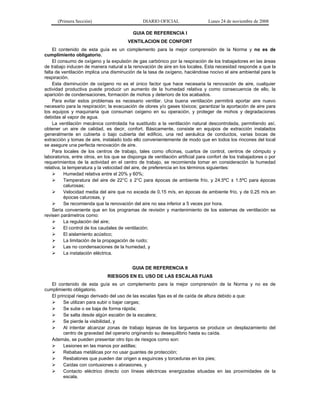 (Primera Sección) DIARIO OFICIAL Lunes 24 de noviembre de 2008
GUIA DE REFERENCIA I
VENTILACION DE CONFORT
El contenido de esta guía es un complemento para la mejor comprensión de la Norma y no es de
cumplimiento obligatorio.
El consumo de oxígeno y la expulsión de gas carbónico por la respiración de los trabajadores en las áreas
de trabajo inducen de manera natural a la renovación de aire en los locales. Esta necesidad responde a que la
falta de ventilación implica una disminución de la tasa de oxígeno, haciéndose nocivo el aire ambiental para la
respiración.
Esta disminución de oxígeno no es el único factor que hace necesaria la renovación de aire, cualquier
actividad productiva puede producir un aumento de la humedad relativa y como consecuencia de ello, la
aparición de condensaciones, formación de mohos y deterioro de los acabados.
Para evitar estos problemas es necesario ventilar. Una buena ventilación permitirá aportar aire nuevo
necesario para la respiración; la evacuación de olores y/o gases tóxicos; garantizar la aportación de aire para
los equipos y maquinaria que consuman oxigeno en su operación, y proteger de mohos y degradaciones
debidas al vapor de agua.
La ventilación mecánica controlada ha sustituido a la ventilación natural descontrolada, permitiendo así,
obtener un aire de calidad, es decir, confort. Básicamente, consiste en equipos de extracción instalados
generalmente en cubierta o bajo cubierta del edificio, una red aeráulica de conductos, varias bocas de
extracción y tomas de aire, instalado todo ello convenientemente de modo que en todos los rincones del local
se asegure una perfecta renovación de aire.
Para locales de los centros de trabajo, tales como oficinas, cuartos de control, centros de cómputo y
laboratorios, entre otros, en los que se disponga de ventilación artificial para confort de los trabajadores o por
requerimientos de la actividad en el centro de trabajo, se recomienda tomar en consideración la humedad
relativa, la temperatura y la velocidad del aire, de preferencia en los términos siguientes:
¾ Humedad relativa entre el 20% y 60%;
¾ Temperatura del aire de 22°C ± 2°C para épocas de ambiente frío, y 24.5ºC ± 1.5ºC para épocas
calurosas;
¾ Velocidad media del aire que no exceda de 0.15 m/s, en épocas de ambiente frío, y de 0.25 m/s en
épocas calurosas, y
¾ Se recomienda que la renovación del aire no sea inferior a 5 veces por hora.
Sería conveniente que en los programas de revisión y mantenimiento de los sistemas de ventilación se
revisen parámetros como:
¾ La regulación del aire;
¾ El control de los caudales de ventilación;
¾ El aislamiento acústico;
¾ La limitación de la propagación de ruido;
¾ Las no condensaciones de la humedad, y
¾ La instalación eléctrica.
GUIA DE REFERENCIA II
RIESGOS EN EL USO DE LAS ESCALAS FIJAS
El contenido de esta guía es un complemento para la mejor comprensión de la Norma y no es de
cumplimiento obligatorio.
El principal riesgo derivado del uso de las escalas fijas es el de caída de altura debido a que:
¾ Se utilizan para subir o bajar cargas;
¾ Se sube o se baja de forma rápida;
¾ Se salta desde algún escalón de la escalera;
¾ Se pierde la visibilidad, y
¾ Al intentar alcanzar zonas de trabajo lejanas de los largueros se produce un desplazamiento del
centro de gravedad del operario originando su desequilibrio hasta su caída.
Además, se pueden presentar otro tipo de riesgos como son:
¾ Lesiones en las manos por astillas;
¾ Rebabas metálicas por no usar guantes de protección;
¾ Resbalones que pueden dar origen a esguinces y torceduras en los pies;
¾ Caídas con contusiones o abrasiones, y
¾ Contacto eléctrico directo con líneas eléctricas energizadas situadas en las proximidades de la
escala.
 