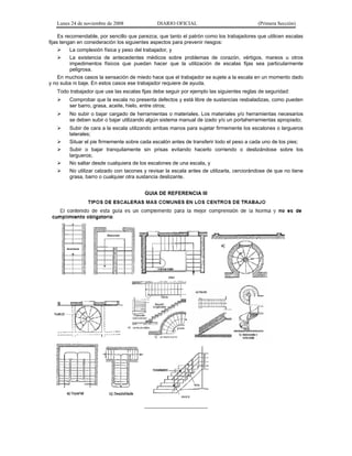 Lunes 24 de noviembre de 2008 DIARIO OFICIAL (Primera Sección)
Es recomendable, por sencillo que parezca, que tanto el patrón como los trabajadores que utilicen escalas
fijas tengan en consideración los siguientes aspectos para prevenir riesgos:
¾ La complexión física y peso del trabajador, y
¾ La existencia de antecedentes médicos sobre problemas de corazón, vértigos, mareos u otros
impedimentos físicos que puedan hacer que la utilización de escalas fijas sea particularmente
peligrosa.
En muchos casos la sensación de miedo hace que el trabajador se sujete a la escala en un momento dado
y no suba ni baje. En estos casos ese trabajador requiere de ayuda.
Todo trabajador que use las escalas fijas debe seguir por ejemplo las siguientes reglas de seguridad:
¾ Comprobar que la escala no presenta defectos y está libre de sustancias resbaladizas, como pueden
ser barro, grasa, aceite, hielo, entre otros;
¾ No subir o bajar cargado de herramientas o materiales. Los materiales y/o herramientas necesarios
se deben subir o bajar utilizando algún sistema manual de izado y/o un portaherramientas apropiado;
¾ Subir de cara a la escala utilizando ambas manos para sujetar firmemente los escalones o largueros
laterales;
¾ Situar el pie firmemente sobre cada escalón antes de transferir todo el peso a cada uno de los pies;
¾ Subir o bajar tranquilamente sin prisas evitando hacerlo corriendo o deslizándose sobre los
largueros;
¾ No saltar desde cualquiera de los escalones de una escala, y
¾ No utilizar calzado con tacones y revisar la escala antes de utilizarla, cerciorándose de que no tiene
grasa, barro o cualquier otra sustancia deslizante.
GUIA DE REFERENCIA III
______________________
 