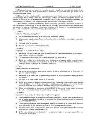 Lunes 24 de noviembre de 2008 DIARIO OFICIAL (Primera Sección)
7.1.4 Las escaleras, rampas, escaleras manuales, puentes y plataformas elevadas deben, además de
cumplir con lo que se indica en la presente Norma, mantenerse en condiciones tales que eviten que el
trabajador resbale al usarlas.
7.1.5 Los elementos estructurales tales como pisos, puentes o plataformas, entre otros, destinados a
soportar cargas fijas o móviles, deben ser utilizados para los fines a que fueron destinados. En caso de
requerir un cambio de uso, se debe evaluar si los elementos estructurales tienen la capacidad de soportar las
nuevas cargas y, en su caso, hacer las adecuaciones necesarias para evitar riesgos de trabajo.
7.1.6 Los edificios y elementos estructurales deben soportar las cargas fijas o móviles de acuerdo a la
naturaleza de las actividades que en ellos se desarrollen, de tal manera que su resistencia evite posibles fallas
estructurales y riegos de impacto, para lo cual deben considerarse las condiciones normales de operación y
los eventos tanto naturales como incidentales que puedan afectarlos.
7.2 Techos.
Los techos del centro de trabajo deben:
a) Ser de materiales que protejan de las condiciones ambientales externas;
b) Utilizarse para soportar cargas fijas o móviles, sólo si fueron diseñados o reconstruidos para estos
fines;
c) Permitir la salida de líquidos, y
d) Soportar las condiciones normales de operación.
7.3 Paredes.
Las paredes en los centros de trabajo deben:
a) Mantenerse con colores tales que eviten la reflexión de la luz, cuando se trate de las caras interiores,
para no afectar la visión del trabajador;
b) Utilizarse para soportar cargas sólo si fueron destinadas para estos fines, y
c) Contar con medidas de seguridad, tales como protección y señalización de las zonas de riesgo,
sobre todo cuando en ellas existan aberturas de más de dos metros de altura hacia el otro lado de la
pared, por las que haya peligro de caídas para el trabajador.
7.4 Pisos.
Los pisos del centro de trabajo deben:
a) Mantenerse en condiciones tales que de acuerdo al tipo de actividades que se desarrollen, no
generen riesgos de trabajo;
b) Mantenerse de tal manera que los posibles estancamientos de líquidos no generen riesgos de caídas
o resbalones;
c) Ser llanos en las zonas para el tránsito de las personas;
d) Contar con protecciones tales como cercas provisionales o barandales desmontables, de una altura
mínima de 90 cm u otro medio que proporcione protección, cuando tengan aberturas temporales de
escotillas, conductos, pozos y trampas, durante el tiempo que se requiera la abertura, y
e) Contar con señalización de acuerdo con la NOM-026-STPS-1998, donde existan riesgos por cambio
de nivel, o por las características de la actividad o proceso que en él se desarrolle.
7.5 Escaleras.
Las escaleras de los centros de trabajo deben cumplir con lo siguiente:
a) Tener un ancho constante de al menos 56 cm en cada tramo recto y, en ese caso, se debe señalizar
que se prohíbe la circulación simultánea en contraflujo. Las señales deben cumplir con lo establecido
en la NOM-026-STPS-1998;
b) Cuando tengan descansos, éstos deberán tener al menos 56 cm para las de tramos rectos utilizados
en un solo sentido de flujo a la vez, y de al menos 90 cm para las de ancho superior;
c) Todas las huellas de las escaleras rectas deben tener el mismo ancho y todos los peraltes la misma
altura, con una variación máxima de ± 0.5 cm;
d) En las escaleras con cambios de dirección o en las denominadas de caracol, el peralte debe ser
siempre de la misma altura;
 