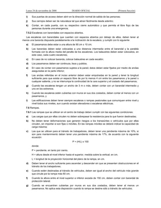 Lunes 24 de noviembre de 2008 DIARIO OFICIAL (Primera Sección)
i) Sus puertas de acceso deben abrir en la dirección normal de salida de las personas;
j) Sus cerrojos deben ser de naturaleza tal que abran fácilmente desde adentro;
k) Contar, en cada puerta, con su respectivo cierre automático y que permita el libre flujo de las
personas durante una emergencia;
7.5.2 Escaleras con barandales con espacios abiertos.
Las escaleras con barandales que cuenten con espacios abiertos por debajo de ellos, deben tener al
menos una baranda dispuesta paralelamente a la inclinación de la escalera, y cumplir con lo siguiente:
a) El pasamanos debe estar a una altura de 90 cm ± 10 cm;
b) Las barandas deben estar colocadas a una distancia intermedia entre el barandal y la paralela
formada con la altura media del peralte de los escalones. Los balaustres deben estar colocados, en
este caso, cada cuatro escalones;
c) En caso de no colocar baranda, colocar balaustres en cada escalón;
d) Los pasamanos deben ser continuos, lisos y pulidos;
e) En caso de contar con pasamanos sujetos a la pared, éstos deben estar fijados por medio de anclas
aseguradas en la parte inferior;
f) Las anclas referidas en el inciso anterior deben estar empotradas en la pared y tener la longitud
suficiente para que exista un espacio libre de por lo menos 4 cm entre los pasamanos y la pared o
cualquier saliente, y no se interrumpa la continuidad de la cara superior y el costado del pasamanos;
g) Cuando las escaleras tengan un ancho de 3 m o más, deben contar con un barandal intermedio y
uno en los extremos;
h) Cuando las escaleras estén cubiertas con muros en sus dos costados, deben contar al menos con un
pasamanos, y
i) Las edificaciones deben tener siempre escaleras o rampas peatonales que comuniquen entre nivel y
nivel todos sus niveles, aun cuando existan elevadores o escaleras eléctricas.
7.6 Rampas.
7.6.1 Las rampas que se utilicen en el centro de trabajo deben cumplir con las siguientes condiciones:
a) Las cargas que por ellas circulen no deben sobrepasar la resistencia para la que fueron destinadas;
b) No deben tener deformaciones que generen riesgos a los transeúntes o vehículos que por ellas
circulen, sin importar si son fijas o móviles. En las rampas móviles se deberá indicar la capacidad de
carga máxima;
c) Las que se utilicen para el tránsito de trabajadores, deben tener una pendiente máxima de 10%; si
son para mantenimiento deben tener una pendiente máxima de 17%, de acuerdo con la siguiente
ecuación:
P = (H/L) x 100
donde:
P = pendiente, en tanto por ciento.
H = altura desde el nivel inferior hasta el superior, medida sobre la vertical, en cm.
L = longitud de la proyección horizontal del plano de la rampa, en cm.
d) Deben tener el ancho suficiente para ascender y descender sin que se presenten obstrucciones en el
tránsito de los trabajadores;
e) Cuando estén destinadas al tránsito de vehículos, deben ser igual al ancho del vehículo más grande
que circule por la rampa más 60 cm;
f) Cuando la altura entre el nivel superior e inferior exceda de 150 cm, deben contar con barandal de
protección lateral;
g) Cuando se encuentren cubiertas por muros en sus dos costados, deben tener al menos un
pasamanos. No aplica esta disposición cuando la rampa se destine sólo a tránsito de vehículos;
 