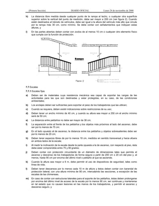 (Primera Sección) DIARIO OFICIAL Lunes 24 de noviembre de 2008
h) La distancia libre medida desde cualquier punto de la rampa al techo, o cualquier otra superficie
superior sobre la vertical del punto de medición, debe ser mayor a 200 cm (ver figura 2). Cuando
estén destinados al tránsito de vehículos, debe ser igual a la altura del vehículo más alto que circule
por la rampa más 30 cm, como mínimo. Se debe contar con señalamientos que indiquen estas
alturas, y
i) En las partes abiertas deben contar con zoclos de al menos 10 cm o cualquier otro elemento físico
que cumpla con la función de protección.
7.7 Escalas
7.7.1 Escalas fijas
a) Deben ser de materiales cuya resistencia mecánica sea capaz de soportar las cargas de las
actividades para las que son destinadas y estar protegidas, en su caso, de las condiciones
ambientales;
b) Los anclajes deben ser suficientes para soportar el peso de los trabajadores que las utilicen;
c) Cuando se requiera, deben existir indicaciones sobre restricciones de su uso;
d) Deben tener un ancho mínimo de 40 cm, y cuando su altura sea mayor a 250 cm el ancho mínimo
será de 50 cm;
e) La distancia entre peldaños no debe ser mayor de 38 cm;
f) La separación entre el frente de los peldaños y los objetos más próximos al lado del ascenso, debe
ser por lo menos de 75 cm;
g) En el lado opuesto al de ascenso, la distancia entre los peldaños y objetos sobresalientes debe ser
por lo menos de 20 cm;
h) Deben tener espacios libres de por lo menos 18 cm, medidos en sentido transversal y hacia afuera
en ambos lados de la escala;
i) Al medir la inclinación de la escala desde la parte opuesta a la de ascenso, con respecto al piso, ésta
debe estar comprendida entre 75 y 90 grados;
j) Deben contar con protección circundante de un diámetro de dimensiones tales que permita el
ascenso y descenso de los trabajadores de forma segura a partir de 200 cm ± 20 cm del piso y, al
menos, hasta 90 cm por encima del último nivel o peldaño al que se asciende;
k) Cuando la altura sea mayor a 6 m, debe permitir el uso de dispositivos de seguridad, tales como
línea de vida;
l) Deben tener descansos por lo menos cada 10 m de altura y éstos deben contar con barandal de
protección lateral, con una altura mínima de 90 cm, intercalando las secciones, a excepción de las
escalas de las chimeneas;
m) En caso de contar con estructuras laterales para el soporte de los peldaños, éstas deben prolongarse
por encima del último nivel de acceso de la escala por lo menos 90 cm, ser continuas y mantenerse
en tal estado que no causen lesiones en las manos de los trabajadores, y permitir el ascenso y
descenso seguro, y
 