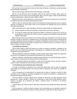 (Primera Sección) DIARIO OFICIAL Lunes 24 de noviembre de 2008
9.3 Las áreas internas de tránsito de vehículos deben estar delimitadas o señalizadas. Las externas deben
estar identificadas o señalizadas.
9.4 Las áreas de carga y descarga deben estar delimitadas o señalizadas.
9.5 Las vías de ferrocarril que se encuentren dentro de los centros de trabajo, deben contar con
señalizaciones. Para los cruces de las vías debe existir algún control del riesgo a través de señalamientos,
barreras, guardabarreras o sistemas de aviso audibles o visibles.
9.6 El nivel de piso en ambos lados de los cruceros de las vías de ferrocarril, debe permitir el cruce libre de
los vehículos para evitar que queden detenidos sobre la misma.
9.7 En su caso, los cambiavías deben contar con la señalización correspondiente para ubicar su posición;
asimismo, los árboles de cambio deben contar con los dispositivos de seguridad para que sólo personal
autorizado pueda operarlo.
9.8 En las operaciones de carga y descarga de vehículos se deben adoptar las medidas siguientes:
a) Frenar y bloquear las ruedas de los vehículos, cuando éstos se encuentren detenidos, y
b) En el caso de muelles para carga y descarga de tráileres o autotanques, bloquear por lo menos una
de las llantas en ambos lados del vehículo y colocar un yaque para inmovilizarlo cuando esté siendo
cargado o descargado.
9.9 La velocidad máxima de circulación de los vehículos debe estar señalizada en las zonas de carga y
descarga, en patios de maniobras, en establecimientos y en otras áreas de acuerdo al tipo de actividades que
en ellas se desarrollen para que sea segura la circulación de trabajadores, personal externo y vehículos. Es
responsabilidad del patrón fijar los límites de velocidad de los vehículos para que su circulación no sea un
factor de riesgo en el centro de trabajo.
10. Unidades de verificación
10.1 El patrón tendrá la opción de contratar una unidad de verificación acreditada y aprobada, en los
términos de la Ley Federal sobre Metrología y Normalización y su Reglamento, para verificar el grado de
cumplimiento con la presente Norma.
10.2 Las unidades de verificación contratadas a petición de parte, deben verificar el grado de cumplimiento
de acuerdo con lo establecido en el procedimiento de evaluación de la conformidad.
10.3 Las unidades de verificación deben entregar al patrón el dictamen de verificación favorable cuando se
hayan cubierto los requerimientos de la presente Norma Oficial Mexicana.
10.4 La vigencia del dictamen de verificación, cuando éste sea favorable, será de dos años, siempre y
cuando no sean modificadas las condiciones que sirvieron para su emisión.
11. Procedimiento para la evaluación de la conformidad
11.1 Este procedimiento de evaluación de la conformidad aplica tanto para las visitas de inspección
desarrolladas por la autoridad laboral, como para las visitas de verificación que realicen las unidades de
verificación.
11.2 La evaluación de la conformidad de la presente Norma podrá ser realizada a petición de parte
interesada, por las unidades de verificación acreditadas por la entidad de acreditación y aprobadas por la
Secretaría del Trabajo y Previsión Social.
11.3 Para obtener el directorio vigente de las unidades de verificación que están aprobadas ante la
dependencia y pueden extender el dictamen de conformidad con esta Norma Oficial Mexicana, podrán
ingresar a la página de la Secretaría del Trabajo y Previsión Social, vía Internet en la dirección:
www.stps.gob.mx.
11.4 El dictamen de verificación vigente, debe estar a disposición de la autoridad del trabajo cuando ésta
lo solicite.
11.5 Los aspectos a verificar durante la evaluación de la conformidad que son aplicables mediante la
constatación física o documental a los edificios, locales, instalaciones y áreas de los centros de trabajo, son:
 