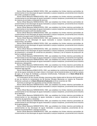 Norma Oficial Mexicana NOM-021-ECOL-1993, que establece los límites máximos permisibles de
contaminantes en las descargas de aguas residuales a cuerpos receptores, provenientes de la industria
del curtido y acabado en pieles.
    Norma Oficial Mexicana NOM-022-ECOL-1993, que establece los límites máximos permisibles de
contaminantes en las descargas de aguas residuales a cuerpos receptores, provenientes de la industria
de matanza de animales y empacado de cárnicos.
    Norma Oficial Mexicana NOM-023-ECOL-1993, que establece los límites máximos permisibles de
contaminantes en las descargas de aguas residuales a cuerpos receptores, provenientes de la industria
de envasado de conservas alimenticias.
    Norma Oficial Mexicana NOM-024-ECOL-1993, que establece los límites máximos permisibles de
contaminantes en las descargas de aguas residuales a cuerpos receptores, provenientes de la industria
elaboradora de papel a partir de celulosa virgen.
    Norma Oficial Mexicana NOM-025-ECOL-1993, que establece los límites máximos permisibles de
contaminantes en las descargas de aguas residuales a cuerpos receptores, provenientes de la industria
elaboradora de papel a partir de fibra celulósica reciclada.
    Norma Oficial Mexicana NOM-026-ECOL-1993, que establece los límites máximos permisibles de
contaminantes en las descargas de aguas residuales a cuerpos receptores, provenientes de
restaurantes o de hoteles.
    Norma Oficial Mexicana NOM-027-ECOL-1993, que establece los límites máximos permisibles de
contaminantes en las descargas de aguas residuales a cuerpos receptores, provenientes de la industria
del beneficio del café.
    Norma Oficial Mexicana NOM-028-ECOL-1993, que establece los límites máximos permisibles de
contaminantes en las descargas de aguas residuales a cuerpos receptores, provenientes de la industria
de preparación y envasado de conservas de pescados y mariscos y de la industria de producción de
harina y aceite de pescado.
    Norma Oficial Mexicana NOM-029-ECOL-1993, que establece los límites máximos permisibles de
contaminantes en las descargas de aguas residuales a cuerpos receptores, provenientes de hospitales.
    Norma Oficial Mexicana NOM-030-ECOL-1993, que establece los límites máximos permisibles de
contaminantes en las descargas de aguas residuales a cuerpos receptores, provenientes de la industria
de jabones y detergentes.
    Norma Oficial Mexicana NOM-032-ECOL-1993, que establece los límites máximos permisibles de
contaminantes en las descargas de aguas residuales de origen urbano o municipal para su disposición
mediante riego agrícola.
    Norma Oficial Mexicana NOM-33-ECOL-1993, que establece las condiciones bacteriológicas para el
uso de las aguas residuales de origen urbano o municipal o de la mezcla de éstas con la de los cuerpos
de agua, en el riego de hortalizas y productos hortofrutícolas. Publicadas en el Diario Oficial de la
Federación el 18 de octubre de 1993.
    La nomenclatura de las normas oficiales mexicanas antes citadas está en términos del Acuerdo por
el que se reforma la nomenclatura de 58 Normas Oficiales Mexicanas en materia de Protección
Ambiental, publicado en el Diario Oficial de la Federación el 29 de noviembre de 1994.
    Asimismo se abrogan las siguientes normas oficiales mexicanas:
    Norma Oficial Mexicana NOM-063-ECOL-1994, que establece los límites máximos permisibles de
contaminantes en las descargas de aguas residuales a cuerpos receptores, provenientes de la industria
vinícola.
    Norma Oficial Mexicana NOM-064-ECOL-1994, que establece los límites máximos permisibles de
contaminantes en las descargas de aguas residuales a cuerpos receptores, provenientes de la industria
de la destilería.
    Norma Oficial Mexicana NOM-065-ECOL-1994, que establece los lím ites máximos permisibles de
contaminantes en las descargas de aguas residuales a cuerpos receptores, provenientes de las
industrias de pigmentos y colorantes.
    Norma Oficial Mexicana NOM-066-ECOL-1994, que establece los límites máximos permisibles de
contaminantes en las descargas de aguas residuales a cuerpos receptores, provenientes de la industria
de la galvanoplastia.
    Norma Oficial Mexicana NOM-067-ECOL-1994, que establece los límites máximos permisibles de
contaminantes en las descargas de aguas residuales a cuerpos receptores, provenientes de los
sistemas de alcantarillado o drenaje municipal.
    Norma Oficial Mexicana NOM-068-ECOL-1994, que establece los límites máximos permisibles de
contaminantes en las descargas de aguas residuales a cuerpos receptores , provenientes de la industria
 
