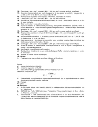 10. Centrifugar a 400 g por 3 minutos (1,400 - 2,000 rpm por 3 minutos, según la centrífuga).
11. Decantar el sobrenadante por vacío (asegurarse de que exista la pastilla) y resuspender la
     pastilla en 150 ml de ZnSO4 con una densidad de 1.3.
12. Homogeneizar la pastilla con el agitador automático, o aplicador de madera.
13. Centrifugar a 400 g por 3 minutos (1,400 - 2,000 rpm por 3 minutos).
14. Recuperar el sobrenadante vertiéndolo en un frasco de 2 litros y diluir cuando menos en un litro
     de agua destilada.
15. Dejar sedimentar 3 horas o toda la noche.
16. Aspirar al máximo el sobrenadante por vacío y resuspender el sedimento agitando, verter el
     líquido resultante en 2 tubos de centrífuga de 50 ml y lavar de 2 a 3 veces con agua destilada el
     recipiente de 2 litros.
17. Centrifugar a 480 g por 3 minutos (2,000 - 2,500 rpm por 3 minutos, según la centrífuga).
18. Reagrupar las pastillas en un tubo de 50 ml y centrifugar a 480 g por minutos (2,000 - 2,500 rpm
     por 3 minutos).
19. Resuspender la pastilla en 15 ml de solución de alcohol-ácido (H2SO4 0.1 N) + C2H5OH a 33-
     35% y adicionar 10 ml de é ter etílico.
20. Agitar suavemente y abrir de vez en cuando los tubos para dejar escapar el gas (considerar que
     el éter es sumamente inflamable y tóxico).
21. Centrifugar a 660 g por 3 minutos (2,500 - 3,000 rpm por 3 minutos, según la centrífuga).
22. Aspirar al máximo el sobrenadante para dejar menos de 1 ml de líquido, homogeneizar la
     pastilla y proceder a cuantificar.
23. Identificación y cuantificación de la muestra.
a)   Distribuir todo el sedimento en una celda de Sedgwich-Rafter o bien en una cámara d e conteo
     de Doncaster.
b) Realizar un barrido total al microscopio.
12. Cálculos
1.   Para determinar los rpm de la centrífuga utilizada, la fórmula es:
                                                        Kg
                                                         r
Donde:
g: fuerza relativa de centrifugación
K: constante cuyo valor es 89,456
r:   radio de la centrífuga (spindle to the centre of the bracker) en cm
La fórmula para calcular g es:
                                              r ( rpm )
                                       g =
                                                   K
2.   Para expresar los resultados en número de huevecillos por litro es importante tomar en cuenta
     el volumen y tipo de la muestra analizada.
13. Formato
No aplica.
14. Bibliografía
1.   APHA, AWWA, WPCF, 1992 Standard Methods for the Examination of Water and Wastewater, 18th
     ed., Washington.
2.   CETESB, Säo Paulo, 1989 Helmintos e Protozoários Patogénicos Contagem de Ovos e Cistos
     en Amostras Ambientais.
3.   Schwartzbrod, J., 1996 Traitement des Eaux Usees de Mexico en Vue d’une Reutilisation a des
     Fins Agricoles. Reunión de Expertos para el Análisis del Proyecto de Saneamiento del Valle de
     México. Instituto de Ingeniería UNAM, 86 p.
 