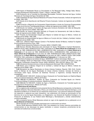 8.14 Impact of Wastewater Reuse on Groundwater In The Mezquital Valley, Hidalgo State, Mexico.
Overseas Development Administration. Phase 1, Report - February 1995.
    8.15 Evaluación de la Toxicidad de Descargas Municipales. Comisión Nacional del Agua. Ins tituto
Mexicano de Tecnología del Agua, Noviembre de 1993.
    8.16 Tratabilidad del Agua Residual Mediante el Proceso Primario Avanzado. Instituto de Ingeniería de
la UNAM. 1994-1995.
    8.17 Estudio de la Desinfección del Efluente Primario Avanzado. Instituto de Ingeniería de la UNAM.
1994-1995.
    8.18 Formación y Migración de Compuestos Organoclorados a través de Columnas Empaquetadas
con Suelo de la Zona de Tula-Mezquital-Actopan. Instituto de Ingeniería de la UNAM. 1995-1996.
    8.19 Estudio de Calidad y Suministro del Agua para Consumo Doméstico del Valle del Mezquital.
Instituto de Ingeniería de la UNAM. 1995-1996.
    8.20 Estudio de Impacto Ambiental Asociado al Proyecto de Saneamiento del Valle de México.
Instituto de Ingeniería de la UNAM. 1995-1996.
    8.21 Proyecto de Normatividad Integral para Mejorar la Calidad del Agua en México. Instituto de
Ingeniería de la UNAM. 1995-1996.
    8.22 Estudio de Disponibilidad de Agua en México en Función del Uso, Calidad y Cantidad. Instituto
de Ingeniería de la UNAM. 1995.
    8.23 Cost - Effective Water Pollution Control in The Northern Border Of Mexico. Institute For Applied
Environmental Economics (Tme), 1995.
    8.24 XI Censo General de Población y Vivienda. INEGI / CONAPO 1990.
    8.25 Normas Oficiales Mexicanas para descargas de Aguas Residuales a Cuerpos Receptores:
NOM-001-ECOL/1993 a NOM-033-ECOL/1993, publicadas en el Diario Oficial de la Federación el 18 de
octubre de 1993; NOM-063-ECOL/1994 a NOM-065-ECOL/1994, publicadas en el Diario Oficial de la
Federación el 5 de enero de 1995; NOM-066-ECOL/1994 a NOM-068-ECOL-1994, publicadas en el
Diario Oficial de la Federación el 6 de enero de 1995; NOM-069-ECOL/1994 y NOM-070-ECOL/1994,
publicadas en el Diario Oficial de la Federación el 9 de enero de 1995; y NOM-071-ECOL-1994 a NOM-
073-ECOL-1994, publicadas en el Diario Oficial de la Federación el 11 de enero de 1995.
    8.26 Criterios Ecológicos de Calidad del Agua. SEMARNAP. Instituto de Ecología. México, D.F.
    8.27 Catálogo Oficial de Plaguicidas Control Intersectorial para el Control del Proceso y Uso de
Plaguicidas, Fertilizantes y Sustancias Tóxicas. SARH, SEDESOL, SSA y SECOFI. México, D.F. 1994.
    8.28 Indicadores Socioeconómicos e Indice de Marginación Municipal 1990. CONAPO/CNA.
    8.29 Bases para el Manejo Integral de la Cantidad y Calidad del Agua en México. Instituto de
Ingeniería de la UNAM. 1995.
    8.30 Manejando las Aguas Residuales en Zonas Urbanas Costeras. Reporte 1993. EUA. Comité
Sobre el Manejo de las Aguas Residuales en Zonas Urbanas Costeras. Consejo de Ciencia y
Tecnología sobre Agua. Comisión de Sistemas Técnicos e Ingeniería. Consejo Nacional de
Investigación.
    8.31 NMX-AA-087-1995-SCFI. Análisis de Agua.- Evaluación de Toxicidad Aguda con Daphnia Magna
Straus (Crustacea-Cladocera).- Método de Prueba).
    8.32 NMX-AA-110-1995-SCFI. Análisis de Agua.- Evaluación de Toxicidad Aguda con Artemia
Franciscana Kellogs (Crustacea-Anostraca).- Método de Prueba.
    8.33 NMX-AA-112-1995-SCFI. Análisis de Agua y Sedimento.- Evaluación de Toxicidad aguda con
Photobacterium Phosphoreum.- Método de Prueba.
    9. Observancia de esta Norma
    9.1 La vigilancia del cumplimiento de la presente Norma Oficial Mexicana corresponde a la Secretaría
de Medio Ambiente, Recursos Naturales y Pesca, por conducto de la Comisión Nacional del Agua, y a la
Secretaría de Marina en el ámbito de sus respectivas atribuciones, cuyo personal realizará los trabajos
de inspección y vigilancia que sean necesarios. Las violaciones a la misma se sancionarán en los
términos de la Ley de Aguas Nacionales y su Reglamento, Ley General del Equilibrio Ecológico y la
Protección al Ambiente, la Ley Federal sobre Metrología y Normalización y demás ordenamientos
jurídicos aplicables.
    9.2 La presente Norma Oficial Mexicana entrará en vigor al día siguiente de su publicación en el
Diario Oficial de la Federación.
    9.3 Se abrogan las normas oficiales mexicanas que a continuación se indican:
    Norma Oficial Mexicana NOM-001-ECOL-1993, que establece los límites máximos permisibles de
contaminantes en las descargas de aguas residuales a cuerpos receptores, provenientes de las
centrales termoeléctricas convencionales.
 
