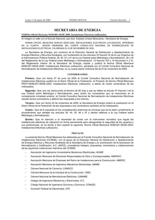 Lunes 13 de marzo de 2006                  DIARIO OFICIAL                          (Tercera Sección)   1



                                SECRETARIA DE ENERGIA
NORMA Oficial Mexicana NOM-001-SEDE-2005, Instalaciones Eléctricas (utilización).
Al margen un sello con el Escudo Nacional, que dice: Estados Unidos Mexicanos.- Secretaría de Energía.
   NORMA OFICIAL MEXICANA NOM-001-SEDE-2005, INSTALACIONES ELECTRICAS (UTILIZACION), APROBADA
EN LA CUARTA     SESION ORDINARIA DEL COMITE CONSULTIVO NACIONAL DE NORMALIZACION DE
INSTALACIONES ELECTRICAS, CELEBRADA EL 8 DE NOVIEMBRE DE 2005.
    La Secretaría de Energía, por conducto de la Dirección General de Distribución y Abastecimiento de
Energía Eléctrica y Recursos Nucleares, con fundamento en los artículos 33 fracción IX de la Ley Orgánica de
la Administración Pública Federal; 38, 46, 47 y 51 de la Ley Federal sobre Metrología y Normalización; 28 y 34
del Reglamento de la Ley Federal sobre Metrología y Normalización; 13 fracción XVI y 19 fracciones V y VI,
del Reglamento Interior de la Secretaría de Energía, expide y publica la Norma Oficial Mexicana
NOM-001-SEDE-2005, Instalaciones Eléctricas (utilización), aprobada por el Comité Consultivo Nacional de
Normalización de Instalaciones Eléctricas, en su cuarta sesión ordinaria del día 8 de noviembre de 2005.

                                             CONSIDERANDOS
    Primero.- Que con fecha 27 de junio de 2005 el Comité Consultivo Nacional de Normalización de
Instalaciones Eléctricas publicó en el Diario Oficial de la Federación, el Proyecto de Norma Oficial Mexicana
PROY-NOM-001-SEDE-2003, Instalaciones Eléctricas (utilización), a efecto de recibir comentarios de los
interesados;
   Segundo.- Que una vez transcurrido el término de 60 días a que se refiere el artículo 47 fracción I de la
Ley Federal sobre Metrología y Normalización, para recibir los comentarios que se mencionan en el
considerando inmediato anterior, el Comité Consultivo Nacional de Normalización de Instalaciones Eléctricas
estudió dichos comentarios y elaboró las respuestas a los mismos;
   Tercero.- Que con fecha 30 de noviembre de 2005, la Secretaría de Energía ordenó la publicación en el
Diario Oficial de la Federación de las respuestas a los comentarios recibidos de los interesados;
   Cuarto.- Que de lo expuesto en los considerandos anteriores se concluye que se ha dado cumplimiento al
procedimiento que señalan los artículos 38, 44, 45, 46 y 47 y demás relativos a la Ley Federal sobre
Metrología y Normalización;
    Quinto.- Que en atención a la necesidad de contar con el instrumento normativo que regule las
instalaciones eléctricas de utilización en forma permanente para salvaguardar la seguridad de los usuarios y
sus pertenencias, se ha tenido a bien expedir la siguiente: Norma Oficial Mexicana NOM-001-SEDE-2005,
Instalaciones Eléctricas (utilización).

                                                 PREFACIO
    La presente Norma Oficial Mexicana fue elaborada por el Comité Consultivo Nacional de Normalización de
Instalaciones Eléctricas (CCNNIE), con el apoyo de la Dirección General de Distribución y Abastecimiento
de Energía Eléctrica y Recursos Nucleares de la Secretaría de Energía y la coordinación de la Asociación de
Normalización y Certificación, A.C. (ANCE), consultando trabajos, propuestas, comentarios y colaboraciones
de las siguientes instituciones miembros del CCNNIE:
   -    Asociación de Ingenieros Universitarios Mecánicos Electricistas, AIUME
   -    Asociación Mexicana de Directores Responsables de Obra y Corresponsables, AMDROC
   -    Asociación Mexicana de Empresas del Ramo de Instalaciones para la Construcción, AMERIC
   -    Asociación Mexicana de Ingenieros Mecánicos Electricistas, AMIME
   -    Cámara Nacional de Comercio, CANACO
   -    Cámara Mexicana de la Industria de la Construcción, CMIC
   -    Cámara Nacional de Manufacturas Eléctricas, CANAME
   -    Colegio de Ingenieros Mecánicos y Electricistas, A.C.
   -    Colegio Nacional de Ingenieros Químicos y Químicos, CONIQQ
   -    Comisión Federal de Electricidad, CFE
 