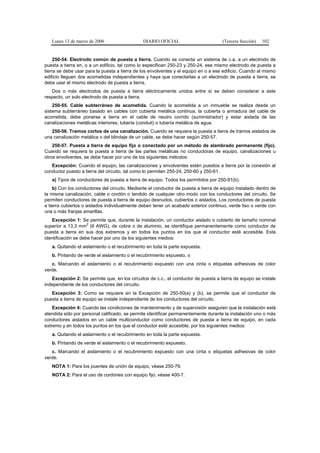 Lunes 13 de marzo de 2006                   DIARIO OFICIAL                        (Tercera Sección)   102


     250-54. Electrodo común de puesta a tierra. Cuando se conecta un sistema de c.a. a un electrodo de
puesta a tierra en, o a un edificio, tal como lo especifican 250-23 y 250-24, ese mismo electrodo de puesta a
tierra se debe usar para la puesta a tierra de los envolventes y el equipo en o a ese edificio. Cuando al mismo
edificio lleguen dos acometidas independientes y haya que conectarlas a un electrodo de puesta a tierra, se
debe usar el mismo electrodo de puesta a tierra.
   Dos o más electrodos de puesta a tierra eléctricamente unidos entre sí se deben considerar a este
respecto, un solo electrodo de puesta a tierra.
    250-55. Cable subterráneo de acometida. Cuando la acometida a un inmueble se realiza desde un
sistema subterráneo basado en cables con cubierta metálica continua, la cubierta o armadura del cable de
acometida, debe ponerse a tierra en el cable de neutro corrido (suministrador) y estar aislada de las
canalizaciones metálicas interiores, tubería (conduit) o tubería metálica de agua.
   250-56. Tramos cortos de una canalización. Cuando se requiera la puesta a tierra de tramos aislados de
una canalización metálica o del blindaje de un cable, se debe hacer según 250-57.
    250-57. Puesta a tierra de equipo fijo o conectado por un método de alambrado permanente (fijo).
Cuando se requiera la puesta a tierra de las partes metálicas no conductoras de equipo, canalizaciones u
otros envolventes, se debe hacer por uno de los siguientes métodos:
   Excepción: Cuando el equipo, las canalizaciones y envolventes estén puestos a tierra por la conexión al
conductor puesto a tierra del circuito, tal como lo permiten 250-24, 250-60 y 250-61.
   a) Tipos de conductores de puesta a tierra de equipo. Todos los permitidos por 250-91(b).
    b) Con los conductores del circuito. Mediante el conductor de puesta a tierra de equipo instalado dentro de
la misma canalización, cable o cordón o tendido de cualquier otro modo con los conductores del circuito. Se
permiten conductores de puesta a tierra de equipo desnudos, cubiertos o aislados. Los conductores de puesta
a tierra cubiertos o aislados individualmente deben tener un acabado exterior continuo, verde liso o verde con
una o más franjas amarillas.
   Excepción 1: Se permite que, durante la instalación, un conductor aislado o cubierto de tamaño nominal
                     2
superior a 13,3 mm (6 AWG), de cobre o de aluminio, se identifique permanentemente como conductor de
puesta a tierra en sus dos extremos y en todos los puntos en los que el conductor esté accesible. Esta
identificación se debe hacer por uno de los siguientes medios:
   a. Quitando el aislamiento o el recubrimiento en toda la parte expuesta.
   b. Pintando de verde el aislamiento o el recubrimiento expuesto, o
   c. Marcando el aislamiento o el recubrimiento expuesto con una cinta o etiquetas adhesivas de color
verde.
   Excepción 2: Se permite que, en los circuitos de c.c., el conductor de puesta a tierra de equipo se instale
independiente de los conductores del circuito.
   Excepción 3: Como se requiere en la Excepción de 250-50(a) y (b), se permite que el conductor de
puesta a tierra de equipo se instale independiente de los conductores del circuito.
    Excepción 4: Cuando las condiciones de mantenimiento y de supervisión aseguren que la instalación está
atendida sólo por personal calificado, se permite identificar permanentemente durante la instalación uno o más
conductores aislados en un cable multiconductor como conductores de puesta a tierra de equipo, en cada
extremo y en todos los puntos en los que el conductor esté accesible, por los siguientes medios:
   a. Quitando el aislamiento o el recubrimiento en toda la parte expuesta.
   b. Pintando de verde el aislamiento o el recubrimiento expuesto.
   c. Marcando el aislamiento o el recubrimiento expuesto con una cinta o etiquetas adhesivas de color
verde.
   NOTA 1: Para los puentes de unión de equipo, véase 250-79.
   NOTA 2: Para el uso de cordones con equipo fijo, véase 400-7.
 
