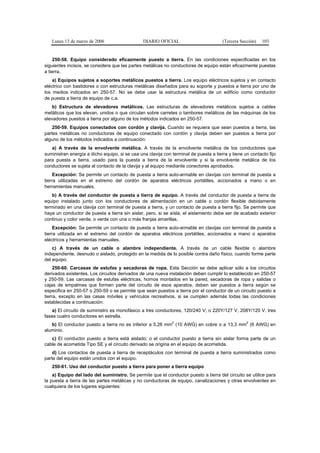 Lunes 13 de marzo de 2006                    DIARIO OFICIAL                         (Tercera Sección)   103


    250-58. Equipo considerado eficazmente puesto a tierra. En las condiciones especificadas en los
siguientes incisos, se considera que las partes metálicas no conductoras de equipo están eficazmente puestas
a tierra.
    a) Equipos sujetos a soportes metálicos puestos a tierra. Los equipo eléctricos sujetos y en contacto
eléctrico con bastidores o con estructuras metálicas diseñados para su soporte y puestos a tierra por uno de
los medios indicados en 250-57. No se debe usar la estructura metálica de un edificio como conductor
de puesta a tierra de equipo de c.a.
    b) Estructura de elevadores metálicos. Las estructuras de elevadores metálicos sujetos a cables
metálicos que los elevan, unidos o que circulan sobre carretes o tambores metálicos de las máquinas de los
elevadores puestos a tierra por alguno de los métodos indicados en 250-57.
    250-59. Equipos conectados con cordón y clavija. Cuando se requiera que sean puestos a tierra, las
partes metálicas no conductoras de equipo conectado con cordón y clavija deben ser puestos a tierra por
alguno de los métodos indicados a continuación:
   a) A través de la envolvente metálica. A través de la envolvente metálica de los conductores que
suministran energía a dicho equipo, si se usa una clavija con terminal de puesta a tierra y tiene un contacto fijo
para puesta a tierra, usado para la puesta a tierra de la envolvente y si la envolvente metálica de los
conductores se sujeta al contacto de la clavija y al equipo mediante conectores aprobados.
     Excepción: Se permite un contacto de puesta a tierra auto-armable en clavijas con terminal de puesta a
tierra utilizadas en el extremo del cordón de aparatos eléctricos portátiles, accionados a mano o en
herramientas manuales.
    b) A través del conductor de puesta a tierra de equipo. A través del conductor de puesta a tierra de
equipo instalado junto con los conductores de alimentación en un cable o cordón flexible debidamente
terminado en una clavija con terminal de puesta a tierra, y un contacto de puesta a tierra fijo. Se permite que
haya un conductor de puesta a tierra sin aislar, pero, si se aísla, el aislamiento debe ser de acabado exterior
continuo y color verde, o verde con una o más franjas amarillas.
     Excepción: Se permite un contacto de puesta a tierra auto-armable en clavijas con terminal de puesta a
tierra utilizada en el extremo del cordón de aparatos eléctricos portátiles, accionados a mano o aparatos
eléctricos y herramientas manuales.
    c) A través de un cable o alambre independiente. A través de un cable flexible o alambre
independiente, desnudo o aislado, protegido en la medida de lo posible contra daño físico, cuando forme parte
del equipo.
     250-60. Carcasas de estufas y secadoras de ropa. Esta Sección se debe aplicar sólo a los circuitos
derivados existentes. Los circuitos derivados de una nueva instalación deben cumplir lo establecido en 250-57
y 250-59. Las carcasas de estufas eléctricas, hornos montados en la pared, secadoras de ropa y salidas o
cajas de empalmes que formen parte del circuito de esos aparatos, deben ser puestos a tierra según se
especifica en 250-57 o 250-59 o se permite que sean puestos a tierra por el conductor de un circuito puesto a
tierra, excepto en las casas móviles y vehículos recreativos, si se cumplen además todas las condiciones
establecidas a continuación:
   a) El circuito de suministro es monofásico a tres conductores, 120/240 V; o 220Y/127 V, 208Y/120 V, tres
fases cuatro conductores en estrella.
                                                              2                                    2
   b) El conductor puesto a tierra no es inferior a 5,26 mm (10 AWG) en cobre o a 13,3 mm (6 AWG) en
aluminio.
   c) El conductor puesto a tierra está aislado; o el conductor puesto a tierra sin aislar forma parte de un
cable de acometida Tipo SE y el circuito derivado se origina en el equipo de acometida.
    d) Los contactos de puesta a tierra de receptáculos con terminal de puesta a tierra suministrados como
parte del equipo están unidos con el equipo.
   250-61. Uso del conductor puesto a tierra para poner a tierra equipo
    a) Equipo del lado del suministro. Se permite que el conductor puesto a tierra del circuito se utilice para
la puesta a tierra de las partes metálicas y no conductoras de equipo, canalizaciones y otras envolventes en
cualquiera de los lugares siguientes:
 