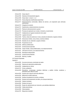 Lunes 13 de marzo de 2006                      DIARIO OFICIAL                       (Tercera Sección)   11


     Artículo 503   Areas clase III
     Artículo 504   Sistemas intrínsecamente seguros
     Artículo 505   Areas clase I, zonas 0, 1 y 2
     Artículo 510   Areas peligrosas (clasificadas)-específicas
     Artículo 511   Estacionamientos comerciales, talleres de servicio y de reparación para vehículos
                    automotores
     Artículo 513   Hangares de aviación
     Artículo 514   Gasolinerías y estacionamientos de servicio
     Artículo 515   Plantas de almacenamiento a granel
     Artículo 516   Procesos de aplicación por rociado, inmersión y recubrimiento
     Artículo 517   Instalaciones en lugares de atención de la salud
     Artículo 518   Lugares de reunión
     Artículo 520   Teatros, áreas de audiencia en cines y estudios de televisión y lugares similares
     Artículo 525   Atracciones móviles, circos, ferias y eventos similares
     Artículo 530   Estudios de cine, televisión y lugares similares
     Artículo 540   Proyectores de cine
     Artículo 545   Edificios prefabricados
     Artículo 547   Construcciones agrícolas
     Artículo 550   Casas móviles, casas prefabricadas y sus estacionamientos
     Artículo 551   Vehículos de recreo y sus estacionamientos
     Artículo 552   Remolques estacionados
     Artículo 553   Construcciones flotantes
     Artículo 555   Marinas y muelles
4.6: Equipos Especiales
Capítulo 6
     Artículo 600   Anuncios luminosos y alumbrado de realce
     Artículo 604   Sistemas de alambrado prefabricados
     Artículo 605   Instalaciones en oficina
     Artículo 610   Grúas y polipastos
     Artículo 620   Elevadores, montacargas, escaleras eléctricas y pasillos móviles, escaleras y
                    elevadores para sillas de rueda
     Artículo 625   Equipos para carga de vehículos eléctricos
     Artículo 630   Máquinas de soldar eléctricas
     Artículo 640   Equipos de grabación de sonido y similares
     Artículo 645   Equipos de procesamiento de datos y de cómputo electrónico
     Artículo 650   Organos tubulares
     Artículo 660   Equipos de rayos X
     Artículo 665   Equipo de calentamiento por inducción y por pérdidas dieléctricas
     Artículo 668   Celdas electrolíticas
     Artículo 669   Galvanoplastia
     Artículo 670   Maquinaria industrial
 