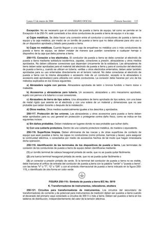 Lunes 13 de marzo de 2006                    DIARIO OFICIAL                         (Tercera Sección)   115


   Excepción: No es necesario que el conductor de puesta a tierra de equipo, tal como se permite en la
Excepción 4 de 250-74, esté conectado a los otros conductores de puesta a tierra de equipo ni a la caja.
   a) Cajas metálicas. Se debe hacer una conexión entre el conductor o conductores de puesta a tierra de
equipo y la caja metálica, por medio de un tornillo de puesta a tierra que no debe utilizarse para otro uso o
de un dispositivo aprobado y listado para puesta a tierra.
    b) Cajas no metálicas. Cuando lleguen a una caja de empalmes no metálica uno o más conductores de
puesta a tierra de equipo, se deben instalar de manera que puedan conectarse a cualquier herraje o
dispositivo de la caja que deba ponerse a tierra.
     250-115. Conexión a los electrodos. El conductor de puesta a tierra se debe conectar al electrodo de
puesta a tierra mediante soldadura exotérmica, zapatas, conectores a presión, abrazaderas u otros medios
aprobados. No deben utilizarse conexiones que dependan únicamente de la soldadura. Las abrazaderas de
tierra deben estar aprobadas para el material del electrodo de puesta a tierra y para el conductor del electrodo
de puesta a tierra y, cuando se utilicen en tubería, varillas u otros electrodos enterrados, deben estar también
aprobadas para su uso enterradas directamente en el terreno natural. No debe conectarse al electrodo de
puesta a tierra con la misma abrazadera o accesorio más de un conductor, excepto si la abrazadera o
accesorio está aprobada(o) para utilizarla con varios conductores. La conexión debe hacerse por uno de los
métodos explicados en los incisos siguientes:
   a) Abrazadera sujeta con pernos. Abrazadera aprobada de latón o bronce fundido o hierro dulce o
maleable.
    b) Accesorios y abrazaderas para tubería. Un accesorio, abrazadera u otro mecanismo aprobado,
sujeto con pernos a la tubería o a sus conexiones.
   c) Abrazadera de tierra de tipo solera. Una abrazadera de tierra aprobada de tipo solera, con una base
de metal rígido que asiente en el electrodo y con una solera de un material y dimensiones que no sea
probable que cedan durante o después de la instalación.
   d) Otros medios. Otros medios sustancialmente iguales a los descritos y aprobados.
    250-117. Protección de las uniones. Las abrazaderas u otros accesorios para puesta a tierra deben
estar aprobados para su uso general sin protección o protegerse contra daño físico, como se indica en los
siguientes incisos:
   a) Sin daños probables. Deben instalarse en lugares donde no sea probable que sufran daño.
   b) Con una cubierta protectora. Dentro de una cubierta protectora metálica, de madera o equivalente.
    250-118. Superficies limpias. Deben eliminarse de las roscas y de otras superficies de contacto de
equipo que sean puestas a tierra, las capas no conductoras (como pinturas, barnices y lacas), para asegurar
la continuidad eléctrica, o conectarlos por medio de accesorios hechos de tal modo que hagan innecesaria
dicha operación.
   250-119. Identificación de las terminales de los dispositivos de puesta a tierra. Las terminales de
conexión de los conductores de puesta a tierra de equipo deben identificarse mediante:
   (1) un tornillo terminal de cabeza hexagonal pintada de verde, que no se pueda quitar fácilmente;
   (2) una tuerca terminal hexagonal pintada de verde, que no se pueda quitar fácilmente o
   (3) un conector a presión pintado de verde. Si la terminal del conductor de puesta a tierra no es visible,
debe marcarse el orificio de entrada del conductor de puesta a tierra con la palabra "verde" o "puesta a tierra",
con las letras "V" o "T", “G” o “GR” o con el símbolo internacional de puesta a tierra indicado en la figura 250-
119, o identificado de otra forma en color verde.




                        FIGURA 250-119.- Símbolo de puesta a tierra IEC No. 5019
                        K. Transformadores de instrumentos, relevadores, etcétera
    250-121. Circuitos para transformadores de instrumentos. Los circuitos del secundario de
transformadores de corriente y de potencial para instrumentos de medición deben ser puestos a tierra cuando
el devanado del primario vaya conectado a circuitos de 300 V o más a tierra. Deben ser puestos a tierra en los
tableros de distribución, independientemente del valor de la tensión eléctrica.
 