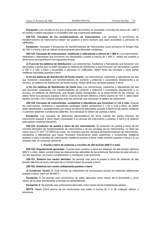 Lunes 13 de marzo de 2006                  DIARIO OFICIAL                        (Tercera Sección)   116


    Excepción: Los circuitos en los que el devanado del primario va conectado a circuitos de menos de 1 000 V
sin partes o cables expuestos ni accesibles más que a personas calificadas.
    250-122. Carcasas de los transformadores de instrumentos. Las carcasas o armazones de
transformadores de instrumentos deben ser puestos a tierra siempre que sean accesibles a personas no
calificadas.
   Excepción: Carcasas o armazones de transformadores de instrumentos cuyos primarios no tengan más
de 150 V a tierra y que se utilicen exclusivamente para alimentar medidores.
     250-123. Carcasas de instrumentos, medidores y relevadores a menos de 1 000 V. Los instrumentos,
medidores y relevadores que funcionen con devanados o partes a menos de 1 000 V, deben ser puestos a
tierra como se especifica en los siguientes incisos:
   a) Fuera de los tableros de distribución. Los instrumentos, medidores y relevadores que funcionen con
devanados o partes que no estén situados en tableros de distribución y que funcionen con devanados o partes
a 300 V o más a tierra y accesibles a personas no calificadas, deben tener las carcasas y otras partes
metálicas expuestas puestas a tierra.
    b) En los tableros de distribución de frente muerto. Los instrumentos, medidores y relevadores (ya sea
que funcionen conectados con transformadores de corriente y potencial o conectados directamente a su
circuito), en tableros de distribución de frente muerto, deben tener sus carcasas puestas a tierra.
    c) En los tableros de distribución de frente vivo. Los instrumentos, medidores y relevadores (ya sea
que funcionen conectados con transformadores de corriente y potencial o conectados directamente a su
circuito), en tableros de distribución que tengan partes energizadas en la parte frontal de los mismos, no
deben tener sus carcasas puestas a tierra. Cuando la tensión eléctrica a tierra exceda de 150 V, debe haber
tapetes de hule u otro material aislante para las personas que manipulen el tablero de distribución.
    250-124. Carcasas de instrumentos, contadores y relevadores que funcionan a 1 kV y más. Cuando
los instrumentos, medidores y relevadores contengan partes conductoras a 1 kV o más a tierra, se deben
aislar elevándolas o protegiéndolas por medio de barreras adecuadas puestas a tierra en las partes metálicas
o cubiertas aislantes o protectores aislantes. Sus carcasas no deben ser puestas a tierra.
    Excepción: Las carcasas de detectores electrostáticos de tierra cuando las partes internas del
instrumento puestas a tierra vayan conectadas a la carcasa del instrumento y puestas a tierra y el detector
esté aislado mediante elevación.
    250-125. Conductor de puesta a tierra de los instrumentos. El conductor de puesta a tierra de los
circuitos derivados de transformadores de instrumentos y de las carcasas de los instrumentos, no debe ser
                    2
menor que 3,31 mm (12 AWG) de cobre. Se considera que las carcasas de transformadores de instrumentos,
contadores y relevadores que vayan montados directamente sobre superficies o envolventes metálicos
puestos a tierra o paneles de instrumentos metálicos puestos a tierra, están también puestas a tierra y no se
requiere usar un conductor adicional.
                 L. Puesta a tierra de sistemas y circuitos de alta tensión (600 V o más)
   250-150. Disposiciones generales. Cuando sean puestos a tierra los sistemas de alta tensión eléctrica
(600 V o más), deben cumplir todas las disposiciones aplicables de las anteriores Secciones de este artículo y
con las siguientes, en cuanto complementen y modifiquen a las anteriores.
   250-151. Sistema con neutro derivado. Se permite usar para la puesta a tierra de sistemas de alta
tensión eléctrica el neutro derivado de un transformador de puesta a tierra.
   250-152. Sistemas con neutro sólidamente puestos a tierra
   a) Conductor neutro. El nivel mínimo de aislamiento de conductores neutros de sistemas sólidamente
puestos a tierra, debe ser de 600 V.
   Excepción 1: Se permite usar conductores de cobre desnudos como neutro de la acometida y como
neutro de la parte directamente enterrada de alimentadores.
   Excepción 2: Se permite usar conductores desnudos como neutro de las instalaciones aéreas.
    NOTA: Véase 225-4 acerca de los conductores que estén a menos de 3 m de cualquier edificio o
estructura.
 