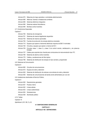 Lunes 13 de marzo de 2006                    DIARIO OFICIAL                       (Tercera Sección)   12


     Artículo 675   Máquinas de riego operadas o controladas eléctricamente
     Artículo 680   Albercas, fuentes e instalaciones similares
     Artículo 685   Sistemas eléctricos integrados
     Artículo 690   Sistemas solares fotovoltaicos
     Artículo 695   Bombas contra incendios
4.7: Condiciones Especiales
Capítulo 7
     Artículo 700   Sistemas de emergencia
     Artículo 701   Sistemas de reserva legalmente requeridos
     Artículo 702   Sistemas de reserva opcionales
     Artículo 705   Fuentes de producción de energía eléctrica conectada
     Artículo 710   Equipos que operan a tensiones eléctricas mayores de 600 V nominales
     Artículo 720   Circuitos y equipos que operan a menos de 50 V
     Artículo 725   Circuitos clase 1, clase 2 y clase 3 de control remoto, señalización y de potencia
                    limitada
     Artículo 727   Cables para soportes tipo charola para conductores de instrumentación tipo ITC
     Artículo 760   Sistemas de alarma contra incendios
     Artículo 770   Cables y canalizaciones de fibra óptica
     Artículo 780   Sistemas de distribución de energía en lazo cerrado y programado
4.8: Sistemas de Comunicación
Capítulo 8
     Artículo 800   Circuitos de comunicaciones
     Artículo 810   Equipos de radio y televisión
     Artículo 820   Sistemas de distribución de antenas comunitarias de radio y televisión
     Artículo 830   Sistemas de comunicaciones de banda ancha alimentados por una red
4.9: Instalaciones destinadas al Servicio Público
Capítulo 9
     Artículo 920   Disposiciones generales
     Artículo 921   Puesta a tierra
     Artículo 922   Líneas aéreas
     Artículo 923   Líneas subterráneas
     Artículo 924   Subestaciones
     Artículo 930   Alumbrado público
4.10: Tablas
Capítulo 10
Apéndices A, B1, B2, C y D.
                                  4.1 DISPOSICIONES GENERALES
                                              CAPITULO 1
                                      ARTICULO 100 - DEFINICIONES
 