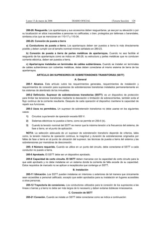 Lunes 13 de marzo de 2006                   DIARIO OFICIAL                         (Tercera Sección)   120


    280-28. Resguardo. Los apartarrayos y sus accesorios deben resguardarse, ya sea por su elevación o por
su localización en sitios inaccesibles a personas no calificadas; o bien, protegidos por defensas o barandales,
similares a los que se mencionan en 110-17 y 110-34.
   280-29. Conexión de puesta a tierra
   a) Conductores de puesta a tierra. Los apartarrayos deben ser puestos a tierra lo más directamente
posible y deben cumplir con el tamaño nominal mínimo señalado en 280-23.
    b) Conexión de puesta a tierra de partes metálicas de apartarrayos. Cuando no sea factible el
resguardo de los apartarrayos como se indica en 280-28, su estructura y partes metálicas que no conducen
corriente eléctrica, deben ser puestos a tierra.
   c) Apartarrayos instalados en terminales de cables subterráneos. Cuando se instalen en terminales
de cables subterráneos con cubiertas metálicas, éstas deben conectarse al mismo sistema de tierra de los
apartarrayos.
             ARTICULO 285 SUPRESORES DE SOBRETENSIONES TRANSITORIAS (SSTT)
                                                  A. General
    285-1 Alcance. Este artículo cubre los requerimientos generales, requerimientos de instalación y
requerimientos de conexión para supresores de sobretensiones transitorias instalados permanentemente en
los sistemas de alambrado de los inmuebles.
     285-2 Definición. Supresor de sobretensiones transitorias (SSTT): es un dispositivo de protección
para limitar las tensiones transitorias mediante la desviación o limitación de sobrecorrientes, también evita el
flujo continuo de la corriente resultante. Después de cada operación el dispositivo mantiene la capacidad de
repetir sus funciones.
   285-3 Usos no permitidos. Un supresor de sobretensión transitorios no debe usarse en los siguientes
casos:
   1)    Circuitos cuya tensión de operación exceda 600 V.
   2)    Sistemas eléctricos no puestos a tierra, como se permite en 250-5 (b).
   3)    Cuando la tensión nominal del SSTT es menor que la máxima tensión a la frecuencia del sistema, de
         fase a tierra, en el punto de aplicación.
     NOTA: La selección adecuada de un supresor de sobretensión transitorio depende de criterios, tales
como, la tensión máxima de operación continua, la magnitud y duración de sobretensiones originados por
fallas de fase a tierra en el punto de ubicación del supresor, las técnicas de puesta a tierra del sistema y las
sobretensiones por maniobras de desconexión.
   285- 4 Número requerido. Cuando se utilice en un punto del circuito, debe conectarse el SSTT a cada
conductor no puesto a tierra.
   285-5 Aprobado. El SSTT debe ser un dispositivo aprobado.
   285-6 Capacidad de corto circuito. El SSTT deben marcarse con la capacidad de corto circuito para la
que esté aprobado y no debe instalarse en un sistema donde la corriente de falla excede de su capacidad.
Estos requisitos de marcado no se aplican a receptáculos que contenga un SSTT.
                                                B. Instalación
    285-11 Ubicación. Los SSTT pueden instalarse en interiores o exteriores de tal manera que únicamente
sean accesibles a personal calificado, excepto que estén aprobados para su instalación en lugares accesibles
a otras personas.
    285-12 Trayectoria de conexiones. Los conductores utilizados para la conexión de los supresores a las
líneas o barras y a tierra no debe ser más largos de lo necesario y deben evitarse dobleces innecesarios.
                                            C. Conexión de SSTT
   285-21 Conexión. Cuando se instala un SSTT debe conectarse como se indica a continuación:
 