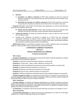Lunes 13 de marzo de 2006                    DIARIO OFICIAL                          (Tercera Sección)   121


   a.   Ubicación
        1)   Acometida a un edificio o estructura. El SSTT debe conectarse en lado de la carga del
             dispositivo de protección contra sobrecorriente del medio de desconexión de la acometida, como
             se indica en 230-91.
        2)   Alimentador de suministro a un edificio o estructura. El SSTT debe conectarse en el lado de
             la carga del primer dispositivo de protección contra sobrecorriente en el edificio o estructura.
   Excepción a (1) y (2): Cuando el SSTT esté aprobado como apartarrayos, la conexión puede efectuarse
de acuerdo a lo indicado en artículo 280.
        3)   Sistema derivado separadamente. El SSTT debe conectarse al lado de la carga del primer
             dispositivo de protección contra sobre corriente del sistema derivado separadamente.
   b.   Tamaño del conductor. El tamaño del conductor de línea y a tierra no debe ser menor que 2,08
           2
        mm (14 AWG) en cobre.
   c.   Conexión entre conductores. Se permite la conexión de un SSTT entre dos conductores
        cualesquiera: conductores no puestos a tierra, conductor puesto a tierra, conductor de puesta a
        tierra. El conductor puesto a tierra y el conductor de puesta a tierra deben interconectarse solamente
        por la operación normal del supresor durante una sobretensión.
   285-25 Puesta a tierra. Los conductores de puesta a tierra no deben canalizarse dentro de envolventes
metálicas a menos que estén unidos en ambos extremos de dichas envolventes.
                               4.3 METODOS DE ALAMBRADO Y MATERIALES
                                                  CAPITULO 3
                                ARTICULO 300-METODOS DE ALAMBRADO
                                         A. Disposiciones generales
   300-1. Alcance
   a) Todas las instalaciones. Las disposiciones de este artículo aplican a todas las instalaciones y métodos
de alambrado, salvo las excepciones siguientes:
   Excepción 1: Sistemas intrínsecamente seguros referidos en el artículo 504.
   Excepción 2: Circuitos clase 1, clase 2 y clase 3 referidos en el artículo 725.
   Excepción 3: Circuitos de señalización para protección contra incendios referidos en el artículo 760.
   Excepción 4: Cables de fibra óptica indicados en el artículo 770.
   Excepción 5: Sistemas de comunicaciones referidos en el artículo 800.
   Excepción 6: Equipo de radio y televisión referidos en el artículo 810.
   Excepción 7: Sistemas de distribución comunitaria de antena de radio y televisión indicados en el artículo 820.
   b) Partes integrales de equipo. Las disposiciones de este Artículo no se aplican a los conductores que
sean parte integral de equipo, tales como motores, controladores, centros de control de motores o equipos de
control ensamblados en fábrica o equipo de utilización aprobado.
   300-2. Limitaciones
    a) Tensión eléctrica. Los métodos de alambrado especificados en el capítulo 3 se aplican para tensión
eléctrica nominal de 600 V o menor donde no esté específicamente limitado en alguna Sección del capítulo 3.
Cuando esté específicamente permitido en otras partes de esta Norma, los métodos de instalación pueden
aplicarse para tensiones nominales mayores a 600 V.
   b) Temperatura. La temperatura máxima del conductor debe estar de acuerdo con lo indicado en 310-10.
   300-3. Conductores
    a) Conductores individuales. Los cables monoconductores especificados en la Tabla 310-13 sólo deben
instalarse con un método de alambrado reconocido en el capítulo 3.
 