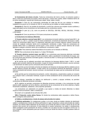Lunes 13 de marzo de 2006                    DIARIO OFICIAL                      (Tercera Sección)   122


     b) Conductores del mismo circuito. Todos los conductores del mismo circuito, el conductor puesto a
tierra y todos los conductores de puesta a tierra del equipo, cuando sean usados, deben instalarse dentro de
la misma canalización, soporte tipo charola para cables, zanja, cable o cordón.
    Excepción 1: Para (b), los conductores individuales de cable tipo MI con una cubierta no metálica,
instalados de acuerdo con lo indicado en 330-16, se permite que se instalen en cables separados.
    Excepción 2: Para (b), los paneles de alumbrado y control tipo columna que empleen ductos auxiliares y
cajas para jalado de los conductores con terminales para los conductores neutros.
   Excepción 3: para (a) y (b), como se permite en 250-57(b), 250-79(f), 300-5(i), 300-20(b), 318-8(d)
y 339-3(a)(2).
   Excepción 4: Como se permite en 310-4 para conductores en paralelo.
   c) Conductores de sistemas diferentes
    1) Tensión eléctrica nominal hasta 600 V. Los conductores de tensión eléctrica nominal hasta 600 V, de
circuitos de c.a. y de c.c., pueden ocupar la misma canalización, envolvente de alambrado del equipo o cable.
Todos los conductores deben tener un aislamiento adecuado para la tensión eléctrica máxima nominal del
circuito de cualquier conductor dentro de la canalización, envolvente o cable. Todos los conductores sin
pantalla deben tener un aislamiento nominal igual o como mínimo la máxima tensión eléctrica del circuito
aplicada a cualquier conductor dentro de la canalización, envolvente o cable.
   Excepción: Para sistemas solares fotovoltaicos de acuerdo con lo indicado en 690-4(b).
   NOTA: Para conductores de las clases 2 y 3 véase 725-52(a)(2).
    2) Tensión eléctrica nominal mayor que 600 V. Los conductores para tensiones eléctricas nominales
mayores de 600 V no deben ocupar el mismo envolvente, cable o canalización de alambrado de equipo, que
los conductores para tensiones nominales iguales o menores de 600 V a menos que se permita algo diferente
de (a) a (f), siguientes:
    a) Se permite que el cableado secundario para lámparas de descarga eléctrica hasta 1 000 V, si está
aislado para la tensión eléctrica del secundario, ocupen la misma envolvente del luminario, anuncio luminoso
o de alumbrado de realce que los conductores del circuito derivado.
    b) Se permite que las terminales primarias de balastros de lámparas de descarga eléctrica aislados para la
tensión eléctrica primaria del balastro, si están dentro de la envolvente individual del alambrado, ocupen la
misma envolvente del luminario, anuncio luminoso o de alumbrado de realce que los conductores del circuito
derivado.
   c) Se permite que los conductores de excitación, control, relevadores y ampérmetros usados en conexión
con cualquier motor o arrancador individual, ocupen la misma canalización de los conductores del circuito del
motor.
   d) En motores, ensambles de tableros de distribución y control y equipos similares, se permiten
conductores de diferentes tensiones nominales.
    e) En registros se permiten conductores de diferentes tensiones nominales, si los conductores de cada
sistema están separados de forma efectiva y permanente de los conductores de los otros sistemas y fijados
firmemente a bastidores, aisladores u otros soportes aprobados.
   Los conductores con aislamiento sin pantalla y que operan a niveles de tensión diferentes no deben
ocupar la misma envolvente, cable o canalización.
   f) Cumplir con lo aplicable de los artículos 922 y 923.
   300-4. Protección contra daños físicos. En donde los conductores estén expuestos a daños físicos,
deben protegerse adecuadamente.
   a) Cables y canalizaciones a través de piezas estructurales de madera
    1) Orificios perforados. En instalaciones ocultas o a la vista, donde se instalen métodos de alambrado
cables o canalizaciones a través de orificios perforados en vigas, travesaños o piezas estructurales de madera
similares, los orificios deben taladrarse de tal manera que el borde del orificio no esté a menos de 30 mm del
extremo más cercano de la estructura. Si esta distancia no puede mantenerse, los cables o canalizaciones
deben protegerse contra penetración de clavos y tornillos con una placa de acero de espesor mínimo de 1,5
mm y longitud y ancho apropiados para que cubran la zona por donde los clavos o tornillos pudieran dañar al
alambrado.
 