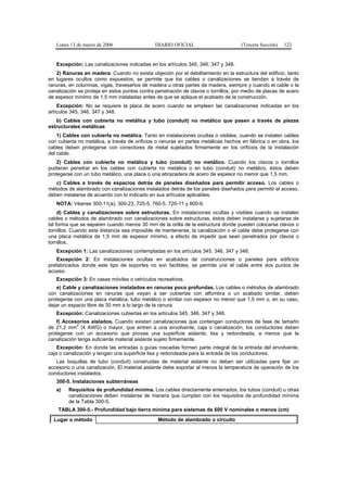 Lunes 13 de marzo de 2006                  DIARIO OFICIAL                        (Tercera Sección)   123


   Excepción: Las canalizaciones indicadas en los artículos 345, 346, 347 y 348.
   2) Ranuras en madera. Cuando no exista objeción por el debilitamiento en la estructura del edificio, tanto
en lugares ocultos como expuestos, se permite que los cables o canalizaciones se tiendan a través de
ranuras, en columnas, vigas, travesaños de madera u otras partes de madera, siempre y cuando el cable o la
canalización se proteja en estos puntos contra penetración de clavos o tornillos, por medio de placas de acero
de espesor mínimo de 1,5 mm instaladas antes de que se aplique el acabado de la construcción.
    Excepción: No se requiere la placa de acero cuando se empleen las canalizaciones indicadas en los
artículos 345, 346, 347 y 348.
   b) Cables con cubierta no metálica y tubo (conduit) no metálico que pasen a través de piezas
estructurales metálicas
    1) Cables con cubierta no metálica. Tanto en instalaciones ocultas o visibles, cuando se instalen cables
con cubierta no metálica, a través de orificios o ranuras en partes metálicas hechos en fábrica o en obra, los
cables deben protegerse con conectores de metal sujetados firmemente en los orificios de la instalación
del cable.
    2) Cables con cubierta no metálica y tubo (conduit) no metálico. Cuando los clavos o tornillos
pudieran penetrar en los cables con cubierta no metálica o en tubo (conduit) no metálico, éstos deben
protegerse con un tubo metálico, una placa o una abrazadera de acero de espesor no menor que 1,5 mm.
   c) Cables a través de espacios detrás de paneles diseñados para permitir acceso. Los cables o
métodos de alambrado con canalizaciones instalados detrás de los paneles diseñados para permitir el acceso,
deben instalarse de acuerdo con lo indicado en sus artículos aplicables.
   NOTA: Véanse 300-11(a), 300-23, 725-5, 760-5, 720-11 y 800-6.
     d) Cables y canalizaciones sobre estructuras. En instalaciones ocultas y visibles cuando se instalen
cables o métodos de alambrado con canalizaciones sobre estructuras, éstos deben instalarse y sujetarse de
tal forma que se separen cuando menos 30 mm de la orilla de la estructura donde pueden colocarse clavos o
tornillos. Cuando esta distancia sea imposible de mantenerse, la canalización o el cable debe protegerse con
una placa metálica de 1,5 mm de espesor mínimo, a efecto de impedir que sean penetrados por clavos o
tornillos.
   Excepción 1: Las canalizaciones contempladas en los artículos 345, 346, 347 y 348.
    Excepción 2: En instalaciones ocultas en acabados de construcciones o paneles para edificios
prefabricados donde este tipo de soportes no son factibles, se permite unir el cable entre dos puntos de
acceso.
   Excepción 3: En casas móviles o vehículos recreativos.
    e) Cable y canalizaciones instalados en ranuras poco profundas. Los cables o métodos de alambrado
con canalizaciones en ranuras que vayan a ser cubiertas con alfombra o un acabado similar, deben
protegerse con una placa metálica, tubo metálico o similar con espesor no menor que 1,5 mm o, en su caso,
dejar un espacio libre de 30 mm a lo largo de la ranura.
   Excepción: Canalizaciones cubiertas en los artículos 345, 346, 347 y 348.
    f) Accesorios aislados. Cuando existan canalizaciones que contengan conductores de fase de tamaño
            2
de 21,2 mm (4 AWG) o mayor, que entren a una envolvente, caja o canalización, los conductores deben
protegerse con un accesorio que provea una superficie aislante, lisa y redondeada, a menos que la
canalización tenga suficiente material aislante sujeto firmemente.
    Excepción: En donde las entradas o guías roscadas formen parte integral de la entrada del envolvente,
caja o canalización y tengan una superficie lisa y redondeada para la entrada de los conductores.
   Las boquillas de tubo (conduit) construidas de material aislante no deben ser utilizadas para fijar un
accesorio o una canalización. El material aislante debe soportar al menos la temperatura de operación de los
conductores instalados.
   300-5. Instalaciones subterráneas
   a)   Requisitos de profundidad mínima. Los cables directamente enterrados, los tubos (conduit) u otras
        canalizaciones deben instalarse de manera que cumplan con los requisitos de profundidad mínima
        de la Tabla 300-5.
    TABLA 300-5.- Profundidad bajo tierra mínima para sistemas de 600 V nominales o menos (cm)
  Lugar o método                                Método de alambrado o circuito
 