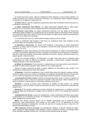 Lunes 13 de marzo de 2006                  DIARIO OFICIAL                       (Tercera Sección)   125


   4. Cuando sea terreno rocoso, todas las instalaciones deben realizarse en tubo (conduit) metálico o no
metálico permitidos para instalarse directamente enterrados. Las canalizaciones deben instalarse ahogadas
en concreto con un espesor no menor que 5 cm.
     b) Puesta a tierra. Todas las instalaciones subterráneas deben estar conectadas a tierra de acuerdo con
lo indicado en el artículo 250.
    c) Cables subterráneos bajo edificios. Los cables subterráneos instalados bajo un edificio deben
colocarse en una canalización que se prolongue más allá de las paredes exteriores del edificio.
    d) Protección contra daños. Los cables directamente enterrados y los que salgan de instalaciones
subterráneas deben protegerse con canalizaciones que se extiendan desde la profundidad mínima requerida
en la Tabla 300-5 hasta 2,50 m sobre el nivel de piso terminado. En ningún caso se requiere que la protección
exceda 45 cm por debajo del nivel de piso.
   Los conductores que entran a un edificio deben protegerse hasta el punto de entrada.
   Cuando la canalización esté expuesta a daño físico, los conductores deben estar instalados en tubo
(conduit) metálico tipo semipesado o tipo pesado.
    e) Empalmes y derivaciones. Se permite hacer empalmes o derivaciones en cables directamente
enterrados, sin utilizar cajas de empalme. Los empalmes o derivaciones deben realizarse de acuerdo con lo
indicado en 110-14 (b).
    f) Rellenos. No deben usarse rellenos que puedan dañar la canalización, los cables u otras subestructuras
o impedir la compactación adecuada del mismo o contribuir a la corrosión de los elementos de la instalación,
tales como relleno que contenga rocas grandes, materiales de pavimento, escorias, materiales grandes y con
ángulos agudos o material corrosivo.
   Cuando sea necesario proteger a la canalización o al cable contra daño físico, la protección debe
proporcionarse por medio de rellenos de materiales granulados o seleccionados, cubiertas adecuadas,
mangas apropiadas u otros medios aprobados.
   g) Sellado de canalización. El tubo (conduit) o canalizaciones por las cuales pudiera hacer contacto la
humedad con partes vivas energizadas, deben sellarse en uno o ambos extremos.
   Cuando se tenga la presencia de gases o vapores peligrosos se debe sellar el tubo (conduit) o las
canalizaciones subterráneas que entren a los edificios.
   h) Boquillas. Al final de la canalización o tubo (conduit) debe usarse una boquilla o accesorio terminal,
cuando los cables surjan de un método de alambrado con instalación directamente enterrada. Se permite el
uso de un sello que proporcione las mismas características físicas de protección, en lugar de la boquilla.
   i) Conductores del mismo circuito. Todos los conductores del mismo circuito y cuando se requieran el
conductor puesto a tierra y todos los conductores de puesta a tierra del equipo, deben instalarse en una
misma canalización o cuando vayan en una trinchera, próximos unos de otros.
   Excepción 1: Cuando se tengan varios conductores en paralelo por fase, pueden ir en distintas
canalizaciones si cada una contiene a todos los conductores del mismo circuito incluyendo los conductores de
puesta a tierra.
   Excepción 2: Se permiten instalaciones de fases separadas en canalizaciones no metálicas cercanas
cuando se tengan los conductores en paralelo como se permite en 310-4 y si se cumplen las condiciones
de 300-20.
   j) Asentamiento del terreno. Cuando las canalizaciones o cables directamente enterrados estén sujetos
a asentamiento por movimientos de terreno, los conductores o el equipo conectado a las canalizaciones
deben protegerse para prevenir daños.
    NOTA: Esta Sección reconoce algunos de los métodos considerados para la protección de los
conductores contra asentamientos, como pueden ser las vueltas en “S” en transiciones de cables
directamente enterrados a canalizaciones, las juntas de expansión en subidas de tubos a equipo fijo y en
general conexiones flexibles a equipo.
    300-6. Protección contra la corrosión. Las canalizaciones metálicas, armaduras metálicas de cables,
cajas, cubiertas de cables, gabinetes, codos metálicos, uniones y accesorios, soportes y sus herrajes, deben
ser de materiales aprobados conforme con 110-2 para el medio ambiente donde se instalen.
 