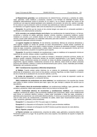 Lunes 13 de marzo de 2006                  DIARIO OFICIAL                       (Tercera Sección)   126


    a) Disposiciones generales. Las canalizaciones de material ferroso, armaduras y cubiertas de cables,
cajas, gabinetes, codos metálicos y accesorios, soportes y sus herrajes de materiales ferrosos, deben
protegerse adecuadamente contra la corrosión en su interior y en su exterior (excepto las roscas en las
uniones) por una capa de material aprobado como resistente a la corrosión, tal como zinc, cadmio o esmalte.
En los casos en que la protección contra la corrosión sea solamente por medio de esmalte, no se deben usar
en exteriores o en lugares mojados, tales como los descritos en (c) de esta Sección.
   Excepción: Se permite que las roscas en las uniones tengan una capa con un compuesto aprobado e
identificado como eléctricamente conductivo.
    b) En concreto o en contacto directo con la tierra. Las canalizaciones de material ferroso o no ferroso,
armaduras y cubiertas de cables, gabinetes, ángulos, uniones, soportes y accesorios metálicos, pueden
instalarse en concreto o en contacto directo con la tierra o en áreas sometidas a influencias corrosivas
severas cuando estén fabricados con materiales adecuados para esta condición o cuando sean provistos de
una protección adecuada contra la corrosión.
    c) Lugares mojados en interiores. En las lecherías, lavanderías, fábricas de conservas alimenticias y
otros lugares mojados en donde las paredes se lavan frecuentemente o donde existan superficies de
materiales absorbentes, tales como papel o madera húmedos, el sistema de alambrado completo, incluyendo
todas las cajas, accesorios, canalizaciones y cables, deben montarse con una separación mínima de 6 mm
entre sus componentes y la pared o la superficie que lo soporte.
   Excepción: Se permite la instalación de canalizaciones y cajas no metálicas sin la separación mínima en
superficies de concreto, tabique, azulejo o superficies similares.
     NOTA: En general, los lugares en los cuales se manejan y almacenan productos químicos, ácidos y/o
alcalinos pueden presentar condiciones severas de corrosión especialmente si son lugares húmedos o
mojados. Existen condiciones severas de corrosión en áreas de plantas empacadoras de carne, tenerías,
pegamentos, algunos establos, instalaciones cercanas al mar, albercas, áreas donde se utilizan productos
químicos para deshielo y sótanos o cuartos de almacenamiento para cueros, crudos, materiales para embalar,
fertilizantes, sal y productos químicos.
   300-7. Canalizaciones expuestas a diferentes temperaturas
    a) Sellado. Cuando existan partes interiores de un sistema de canalización expuestas a grandes
diferencias de temperatura, como ocurre en las plantas y cámaras frigoríficas, se debe impedir la circulación
de aire a través de la canalización de una sección caliente a una fría.
   b) Juntas de expansión. Las canalizaciones deben proveerse con juntas de expansión cuando se
requiera compensar la expansión y contracción térmica.
   300-8. Instalación de conductores con otros sistemas. Las canalizaciones o los soportes tipo charola
para cables no deben contener tuberías para vapor, agua, aire, gas, drenaje o cualquier otro servicio que no
sea eléctrico.
   300-9. Puesta a tierra de envolventes metálicas. Las canalizaciones metálicas, cajas, gabinetes, cables
armados y accesorios, deben estar puestos a tierra como se indica en el Artículo 250.
    300-10. Continuidad eléctrica de envolventes y canalizaciones metálicas. Las canalizaciones
metálicas, armaduras de cables y otras envolventes metálicas para conductores, deben unirse metálicamente
para formar un conductor eléctrico continuo y deben estar conectadas a todas las cajas, accesorios y
gabinetes para proporcionar una continuidad eléctrica efectiva. A menos que se permita específicamente otra
cosa en esta norma, las canalizaciones y ensambles de cables, deben estar mecánicamente sujetas a las
cajas, accesorios, gabinetes y otros envolventes.
   Excepción 1: Lo dispuesto en 370-17(c) para cajas no metálicas.
   Excepción 2: Lo dispuesto en la Excepción 2 de 250-33, para envolventes metálicas.
   Excepción 3: Lo indicado en la Excepción de 250-75 donde se permita reducción de ruido eléctrico.
   300-11. Fijación y soporte
    a) Fijación correcta. Las canalizaciones, conjuntos de cables, cajas, gabinetes y accesorios deben estar
firmemente sujetos en su lugar. No se permite como único soporte a los alambres de soporte no fijados de
una parte rígida.
 