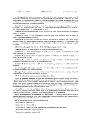 Lunes 13 de marzo de 2006                     DIARIO OFICIAL                         (Tercera Sección)   128


    b) Sólo cajas. Debe instalarse una caja en cada punto de empalme de conductores, salida, punto de
derivación, punto de unión, o punto de jalado, para la conexión de los cables tipo AC, cables tipo MC, cables
tipo MI, cables con cubierta metálica, cables con cubierta no metálica u otros cables. Debe instalarse una caja
en el punto de conexión entre tal sistema de cables y un sistema de canalización, y en cada salida y punto de
conexión para instalaciones ocultas sobre aisladores.
   Excepción 1: Cuando los cables salgan o entren de un ducto o tubo (conduit) que se utiliza para proveer
un soporte o para protección contra daño físico a los cables. Debe colocarse un accesorio al final del ducto o
tubo (conduit) para proteger a los cables contra la abrasión.
   Excepción 2: Como se permite en 336-21 para dispositivos de salida aislados alimentados por cables con
cubierta no metálica.
   Excepción 3: Donde se usen complementos accesibles para hacer empalmes rectos en cables de
cubierta metálica y de aislamiento mineral.
    Excepción 4: Pueden usarse sin una caja individual dispositivos de alambrado con cubierta integral
adecuada para su uso, que tenga abrazaderas que sujeten firmemente el dispositivo a un miembro estructural
en la pared o techos de construcciones convencionales armados en obra, para usarse con cables con cubierta
no metálica.
   NOTA: Véanse Excepción 2 de 336-18, 545-10; 550-10(j) y Excepción 1 de 551-47(e).
   Excepción 5: Donde se utilicen sistemas de alambrado metálicos prefabricados.
   Excepción 6: Se permite una caja de paso en vez de una caja de registro cuando se instale de acuerdo
con lo indicado en 370-16(c) y 370-28.
    Excepción 7: Cuando se utilice un dispositivo aprobado e identificado para instalarlo sin caja, en un
sistema de distribución en anillo.
    Excepción 8: Se permite un accesorio adecuado en vez de la caja, cuando sea accesible después de la
instalación y cuando los conductores no se empalmen o terminen.
   Excepción 9: Como se permite en 300-5(e) para empalmes y derivaciones en cables directamente
enterrados.
   c) Accesorios y conectores. Los accesorios y conectores deben emplearse solamente bajo los métodos
de alambrado para los cuales han sido diseñados.
    d) Equipo. Pueden emplearse cajas de empalme o compartimentos de alambrado en salidas, en lugar de
cajas de registro, cuando forman parte integral del equipo.
   300-16. Canalización o cables en un alambrado oculto o abierto
    a) Caja de registro o accesorio. Se debe usar una caja de registro o accesorio terminal con orificios o
boquillas redondeadas para cada conductor, cada vez que se realice un cambio a un alambrado oculto
o abierto desde un tubo (conduit) metálico, tubo (conduit) no metálico, cable con cubierta no metálica, cable
tipo AC, cable tipo MC o cables con aislamiento mineral (MI), cables con cubierta metálica y alambrado con
canalizaciones de superficie. Un dispositivo usado para este propósito no debe contener derivaciones o
empalmes y no puede ser utilizado como dispositivo de salida.
   b) Boquilla. Se permite usar una boquilla en lugar de una caja o accesorio terminal en el extremo de un
tubo (conduit), cuando la canalización termina detrás de un tablero de distribución abierto (sin cubierta) en un
equipo de control sin cubierta u otro equipo similar. La boquilla debe ser de tipo aislante.
    300-17. Número y tamaño de conductores en canalizaciones. La cantidad y tamaño de conductores en
cualquier canalización no debe ser mayor que lo que permita la disipación del calor y la fácil instalación y retiro
de los conductores sin dañar a los mismos o a su aislamiento.
   NOTA: Véanse las siguientes Secciones de esta norma:
   Tubo (conduit) no metálico 331-6;
   Tubo (conduit) de polietileno 332-6;
   Tubo (conduit) no metálico con cables preensamblados para usos subterráneos 343-15;
   Tubo (conduit) metálico tipo semipesado 345-7;
   Tubo (conduit) metálico tipo pesado 346-6;
 