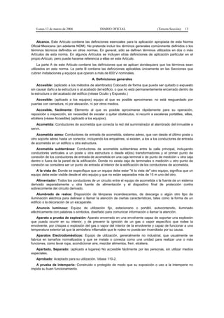 Lunes 13 de marzo de 2006                    DIARIO OFICIAL                          (Tercera Sección)   13


    Alcance. Este Artículo contiene las definiciones esenciales para la aplicación apropiada de esta Norma
Oficial Mexicana (en adelante NOM). No pretende incluir los términos generales comúnmente definidos o los
términos técnicos definidos en otras normas. En general, sólo se definen términos utilizados en dos o más
Artículos de esta norma. En algunos Artículos se incluyen otras definiciones de aplicación particular en el
propio Artículo, pero puede hacerse referencia a ellas en este Artículo.
     La parte A de este Artículo contiene las definiciones que se aplican dondequiera que los términos sean
utilizados en esta norma. La parte B contiene las definiciones aplicables únicamente en las Secciones que
cubren instalaciones y equipos que operan a más de 600 V nominales.
                                          A. Definiciones generales
    Accesible: (aplicado a los métodos de alambrado) Colocado de forma que pueda ser quitado o expuesto
sin causar daño a la estructura o al acabado del edificio, o que no está permanentemente encerrado dentro de
la estructura o del acabado del edificio (véase Oculto y Expuesto.)
   Accesible: (aplicado a los equipos) equipo al que es posible aproximarse; no está resguardado por
puertas con cerradura, ni por elevación, ni por otros medios.
   Accesible, fácilmente: Elemento al que es posible aproximarse rápidamente para su operación,
reposición o inspección, sin necesidad de escalar o quitar obstáculos, ni recurrir a escaleras portátiles, sillas,
etcétera (véase Accesible) (aplicado a los equipos).
   Acometida: Conductores de acometida que conecta la red del suministrador al alambrado del inmueble a
servir.
    Acometida aérea: Conductores de entrada de acometida, sistema aéreo, que van desde el último poste u
otro soporte aéreo hasta un conector, incluyendo los empalmes, si existen, a los a los conductores de entrada
de acometida en un edificio u otra estructura.
   Acometida subterránea: Conductores de acometida subterránea entre la calle principal, incluyendo
conductores verticales a un poste u otra estructura o desde el(los) transformadores y el primer punto de
conexión de los conductores de entrada de acometida en una caja terminal o de punto de medición u otra caja
dentro o fuera de la pared de la edificación. Donde no exista caja de terminales o medición u otro punto de
conexión se considera ser un punto de entrada al interior de la edificación de los conductores de acometida.
   A la vista de: Donde se especifique que un equipo debe estar "A la vista de" otro equipo, significa que un
equipo debe estar visible desde el otro equipo y que no están separados más de 15 m uno del otro.
    Alimentador: Todos los conductores de un circuito entre el equipo de acometida o la fuente de un sistema
derivado separadamente u otra fuente de alimentación y el dispositivo final de protección contra
sobrecorriente del circuito derivado.
    Alumbrado de realce: Disposición de lámparas incandescentes, de descarga o algún otro tipo de
iluminación eléctrica para delinear o llamar la atención de ciertas características, tales como la forma de un
edificio o la decoración de un escaparate.
    Anuncio luminoso: Equipo de utilización fijo, estacionario o portátil, autocontenido, iluminado
eléctricamente con palabras o símbolos, diseñado para comunicar información o llamar la atención.
   Aparato a prueba de explosión: Aparato encerrado en una envolvente capaz de soportar una explosión
que pueda ocurrir en su interior, y de prevenir la ignición de un gas o vapor específico que rodee la
envolvente, por chispas o explosión del gas o vapor del interior de la envolvente y capaz de funcionar a una
temperatura exterior tal que la atmósfera inflamable que le rodea no pueda ser incendiada por su causa.
    Aparatos Electrodomésticos: Equipo de utilización, generalmente no industrial, que usualmente se
fabrica en tamaños normalizados y que se instala o conecta como una unidad para realizar una o más
funciones, como lavar ropa, acondicionar aire, mezclar alimentos, freír, etcétera.
   Apartado, Separado: (aplicado a lugares) No accesible fácilmente por las personas, sin utilizar medios
especiales.
   Aprobado: Aceptado para su utilización. Véase 110-2.
   A prueba de intemperie: Construido o protegido de modo que su exposición o uso a la intemperie no
impida su buen funcionamiento.
 