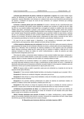 Lunes 13 de marzo de 2006                   DIARIO OFICIAL                         (Tercera Sección)   131


    a) Ductos para eliminación de polvos, materias en suspensión o vapores. No se debe instalar ningún
sistema de alambrado de cualquier tipo en ductos que se usen para transportar polvos o materia en
suspensión, vapores inflamables, como tampoco en cualquier ducto que se use únicamente para eliminación
de vapores o ventilación de equipo de cocina de tipo comercial o en cualquier chimenea que contenga
solamente tales ductos.
    b) Ductos o cámaras plenas para aire ambiental. En ductos o cámaras de aire, específicamente para
manejar aire ambiental, sólo pueden usarse métodos de cableado que consistan en cables de tipo MI, cable
tipo MC con una cubierta metálica impermeable lisa o corrugada sin cubierta no metálica total, tubo (conduit)
metálico tipos ligero, semipesado o pesado y tubo (conduit) metálico flexible. Puede usarse tubo (conduit)
metálico flexible y tubo (conduit) metálico flexible hermético a los líquidos en longitudes no mayores de 1,20 m
para conectar equipo físicamente ajustable y dispositivos que se permitan instalar en esos ductos y cámaras
de aire. Los conectores utilizados en tubo (conduit) metálico flexible deben cerrar herméticamente cualquier
abertura en la conexión. Se permite instalar equipo y dispositivos en tales ductos o cámaras de aire, sólo si
son necesarios para efectuar su función en el aire contenido o para efectuar mediciones en él.
  En caso de que se instale equipo o dispositivos, y sea necesaria su iluminación para facilitar el
mantenimiento y las reparaciones, deben utilizarse luminarios del tipo hermético.
    c) Otros espacios utilizados para aire ambiental. Esta Sección 300-22(c) aplica para espacios utilizados
para propósitos de manejo de aire ambiental, diferentes de ductos y cámara plena (de aire) especificados en
300-22 (a) y 300-22(b). Para el alambrado de sistemas instalados en otros espacios para aire ambiental
deben utilizarse únicamente cables tipo MI, cables tipo MC sin cubierta no metálica y cable tipo AC y otros
sistemas montados en fábrica de cables de control multiconductores o cables de potencia que estén
específicamente designados para el uso.
   Otros tipos de cables y conductores deben instalarse en tubo (conduit) metálico tipos ligero, semipesado o
pesado, tubo (conduit) metálico flexible o cuando sean accesibles, canalizaciones con cubierta metálica o para
soportar cables en charolas metálicas de fondo sólido con cubiertas sólidas de metal.
   El equipo eléctrico con envolvente metálica o con cubierta no metálica aprobada y listada para su uso y
que tenga adecuada resistencia contra el fuego y características de baja emisión de humo, y materiales de
alambrado adecuados para la temperatura ambiental, se puede instalar en otros espacios instalados para aire
ambiental a menos que lo prohíba expresamente en alguna parte esta norma.
   NOTA: El espacio sobre un plafón suspendido usado para aire ambiental es un ejemplo de otro tipo de
espacios donde aplica 300-22(c).
   Excepción 1: Tubo (conduit) metálico flexible hermético a los líquidos en longitudes que no excedan 1,80 m.
   Excepción 2: Sistemas de ventilación integrales, adecuados para tal uso.
   Excepción 3: Este artículo no incluye áreas habitables o áreas de inmuebles cuyo propósito primordial no
sea la circulación de aire ambiental.
   Excepción 4: Se permiten sistemas prefabricados de cables de sistemas de alambrado metálico sin
cubierta no metálica cuando estén aprobados y listados para dicho uso.
   Excepción 5: Este artículo no incluye los espacios entre las vigas en unidades de vivienda cuando el
alambrado o equipo pasa a través de estos espacios perpendicularmente a la mayor dimensión de éstos.
   d) Sistemas de procesamiento de datos. Las instalaciones eléctricas que se usen para sistemas de
procesamiento de datos que estén colocadas en áreas de circulación de aire situadas entre pisos falsos,
deben cumplir con lo indicado en el artículo 645.
    300-23. Paneles diseñados para permitir el acceso. Los cables, canalizaciones y equipo instalados
detrás de los paneles diseñados para permitir el acceso, incluyendo los suspendidos del techo, deben fijarse
de tal forma que permitan retirarlos para tener acceso al equipo.
                   B. Requisitos para tensiones eléctricas nominales mayores a 600 V
 