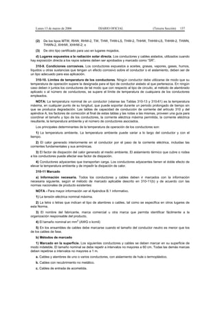 Lunes 13 de marzo de 2006                   DIARIO OFICIAL                        (Tercera Sección)   137


   (2)   De los tipos MTW, RHW, RHW-2, TW, THW, THW-LS, THW-2, THHW, THHW-LS, THHW-2, THWN,
         THWN-2, XHHW, XHHW-2; o
   (3)   De otro tipo certificado para uso en lugares mojados.
   d) Lugares expuestos a la radiación solar directa. Los conductores y cables aislados, utilizados cuando
hay exposición directa a los rayos solares deben ser aprobados y marcado como “SR”.
    310-9. Condiciones corrosivas. Los conductores expuestos a aceites, grasas, vapores, gases, humos,
líquidos u otras sustancias que tengan un efecto corrosivo sobre el conductor o el aislamiento, deben ser de
un tipo adecuado para esa aplicación.
    310-10. Límites de temperatura de los conductores. Ningún conductor debe utilizarse de modo que su
temperatura de operación supere la designada para el tipo de conductor aislado al que pertenezca. En ningún
caso deben ir juntos los conductores de tal modo que con respecto al tipo de circuito, al método de alambrado
aplicado o al número de conductores, se supere el límite de temperatura de cualquiera de los conductores
empleados.
   NOTA: La temperatura nominal de un conductor (véanse las Tablas 310-13 y 310-61) es la temperatura
máxima, en cualquier punto de su longitud, que puede soportar durante un periodo prolongado de tiempo sin
que se produzca degradación. Las tablas de capacidad de conducción de corriente del artículo 310 y del
apéndice A, los factores de corrección al final de estas tablas y las notas a las mismas, proveen una guía para
coordinar el tamaño y tipo de los conductores, la corriente eléctrica máxima permitida, la corriente eléctrica
resultante, la temperatura ambiente y el número de conductores asociados.
   Los principales determinantes de la temperatura de operación de los conductores son:
    1) La temperatura ambiente. La temperatura ambiente puede variar a lo largo del conductor y con el
tiempo.
    2) El calor generado interiormente en el conductor por el paso de la corriente eléctrica, incluidas las
corrientes fundamentales y sus armónicas.
    3) El factor de disipación del calor generado al medio ambiente. El aislamiento térmico que cubre o rodea
a los conductores puede afectar ese factor de disipación.
    4) Conductores adyacentes que transportan carga. Los conductores adyacentes tienen el doble efecto de
elevar la temperatura ambiente y de impedir la disipación de calor.
   310-11 Marcado
   a) Información necesaria. Todos los conductores y cables deben ir marcados con la información
necesaria siguiente, según el método de marcado aplicable descrito en 310-11(b) y de acuerdo con las
normas nacionales de producto existentes:
   NOTA - Para mayor información ver el Apéndice B.1 informativo.
   1) La tensión eléctrica nominal máxima.
   2) La letra o letras que indican el tipo de alambres o cables, tal como se especifica en otros lugares de
esta Norma.
   3) El nombre del fabricante, marca comercial u otra marca que permita identificar fácilmente a la
organización responsable del producto.
                                2
   4) El tamaño nominal en mm (AWG o kcmil)
    5) En los ensambles de cables debe marcarse cuando el tamaño del conductor neutro es menor que los
de los cables de fase.
   b) Métodos de marcado
   1) Marcado en la superficie. Los siguientes conductores y cables se deben marcar en su superficie de
modo indeleble. El tamaño nominal se debe repetir a intervalos no mayores a 60 cm. Todas las demás marcas
deben repetirse a intervalos no mayores a 1 m.
   a. Cables y alambres de uno o varios conductores, con aislamiento de hule o termoplástico.
   b. Cables con recubrimiento no metálico.
   c. Cables de entrada de acometida.
 