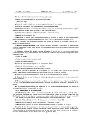 Lunes 13 de marzo de 2006                  DIARIO OFICIAL                         (Tercera Sección)   138


   d. Cables subterráneos de circuitos alimentadores y derivados.
   e. Cables para usarse en soportes tipo charola para cables.
   f. Cables para riego.
   g. Cables de energía limitada para su uso en soportes tipo charola para cables.
   h. Cables de instrumentos para uso en soportes tipo charola para cables.
   2) Cinta de marcar. Para marcar los cables multiconductores con recubrimiento metálico se debe emplear
una cinta de marcar situada dentro del cable y a todo lo largo del mismo.
   Excepción 1: Los cables con recubrimiento metálico y aislamiento mineral.
   Excepción 2: Los cables tipo AC.
   Excepción 3: Se permite que la información requerida en 310-11(a) se marque de modo indeleble en el
recubrimiento externo no metálico de los cables tipos MC, ITC o PLTC, a intervalos no mayores a 1 m.
   NOTA: Los cables con recubrimiento metálico son del tipo AC (artículo 333), tipo MC (artículo 334) y
cables con cubierta de plomo.
    3) Marcado mediante etiquetas. En el empaque de todos los cables y conductores se deben marcar
mediante una etiqueta impresa sujeta al rollo, bobina o caja del cable, conforme con las normas de producto
correspondientes.
   4) Indicación opcional del tamaño nominal del cable. Se permite que la información exigida en el
párrafo anterior 310-11(a)(4) esté marcada en la superficie de cada conductor aislado de los siguientes cables
multiconductores:
   a. Cables de tipo MC.
   b. Cables para uso en soportes tipo charola.
   c. Cables para equipo de riego.
   d. Cables de potencia limitada para uso en soportes tipo charola.
   e. Cables de sistemas de alarma contra incendios.
   f. Cables de instrumentos para uso en soportes tipo charola.
    c) Sufijos que indican el número de conductores. Una letra o letras solas indican un solo conductor
aislado. Las siguientes letras utilizadas como sufijo indican lo que se expresa en cada una:
   D: Dos conductores aislados en paralelo, dentro de un recubrimiento exterior no metálico.
   M: Conjunto de dos o más conductores aislados y cableados en espiral, dentro de un recubrimiento
exterior no metálico.
   d) Marcas opcionales. Se permite que los conductores de los tipos aprobados indicados en las Tablas
310-13 y 310-61 lleven en su superficie marcas que indiquen características especiales o el material de los
cables.
   NOTA: Ejemplos de estas marcas son, entre otros, la “LS” (no propagador de incendios, baja emisión de
humos y de gas ácido) o “resistente a la luz solar”.
   310-12. Identificación de los conductores
                                                                                                  2
   a) Conductores puestos a tierra. Los conductores aislados, de tamaño nominal de 13,3 mm (6 AWG) o
más pequeños, diseñados para usarse como conductores puestos a tierra en circuitos, deben tener una
identificación exterior de color blanco o gris claro. Los cables multiconductores planos de tamaño nominal de
          2
21,2 mm (4 AWG) o mayores pueden llevar un borde exterior sobre el conductor puesto a tierra.
   Excepción 1: Los cables de aparatos eléctricos, como se indica en el artículo 402.
   Excepción 2: Los cables con recubrimiento metálico y aislamiento mineral.
   Excepción 3: Un conductor de circuitos derivados identificado como se establece en 210-5(a).
    Excepción 4: Cuando las condiciones de mantenimiento y supervisión de una instalación aseguren que
sólo interviene en ella personal calificado, se permite que los conductores puestos a tierra de los cables
multiconductores se identifiquen permanentemente en sus terminales en el momento de la instalación,
mediante una marca clara de color blanco u otro medio igualmente eficaz.
 