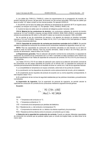 Lunes 13 de marzo de 2006                    DIARIO OFICIAL                         (Tercera Sección)   143


    4. Los cables tipo THW-LS y THHW-LS, cubren los requerimientos de no propagación de incendio, de
emisión reducida de humos y de gas ácido, de acuerdo con las normas nacionales. Otros tipos de cables que
lleven el sufijo “LS” deben cumplir con las mismas pruebas. Por ejemplo XHHW-LS.
   5. Se permite que los tipos de cables para utilizarse en temperaturas de operación 90 ºC en lugares secos
y mojados, se marquen con el sufijo "-2". Por ejemplo: THW-2, XHHW-2, RHW-2, etc.
   6. Cuando los tipos de cables sean sin contenido de halógenos pueden marcarse: LS0H.
    310-14. Material de los conductores de aluminio. Los conductores cableados de aluminio de tamaño
                    2
nominal de 13,3 mm (6 AWG) y mayores, de tipos XHHW, XHHW-2, RHW, RHH y RHW-2, conductores para
entrada de acometida tipo SE estilo U y SE estilo R, deben ser de aluminio de aleación 1350 o AA 8000.
   No se permite el uso de conductores de aluminio o de aleación de aluminio en tamaños nominales
                   2
menores a 13,3 mm (6 AWG). Véanse las Tablas 310-16, 310-17 y la Tabla A-310-2 del Apéndice A. Véase
110-14 para conexiones eléctricas.
    310-15. Capacidad de conducción de corriente para tensiones nominales de 0 a 2 000 V. Se permite
calcular la capacidad de conducción de corriente de los conductores mediante los siguientes incisos (a) o (b).
    NOTA: Para las capacidades de conducción de corrientes calculadas en esta Sección no se tiene en
cuenta la caída de tensión eléctrica. Para los circuitos derivados, véase la Nota 4 de 210-19(a), para los
circuitos de alimentación, véase la Nota 2 de 215-2(b).
     a) Disposiciones generales. Para la selección del tamaño nominal de los conductores, la capacidad de
conducción de corriente de los conductores de 0 a 2 000 V nominales se debe considerar como máximo los
valores especificados en las Tablas de capacidad de conducción de corriente 310-16 a 310-19 y los incisos (d)
a (j) siguientes.
    Las Tablas 310-16 a 310-19 son tablas de aplicación para usarse en la selección del tamaño nominal de
los conductores con las cargas calculadas de acuerdo con el artículo 220. La capacidad de conducción de
corriente permanentemente admisible es el resultado de tener en cuenta uno o más de los siguientes factores:
   1. La compatibilidad en temperatura con equipo conectado, sobre todo en los puntos de conexión.
   2. La coordinación con los dispositivos de protección contra sobrecorriente del circuito y de la instalación.
   3. El cumplimiento de los requisitos del producto de acuerdo con su norma específica correspondiente. A
este respecto véase 110-3.
   4. El cumplimiento de las normas de seguridad establecidas por las prácticas industriales y procedimientos
normalizados.
   b) Supervisión de ingeniería. Con la supervisión de personal de ingeniería, se permite calcular la
capacidad de conducción de corriente de los conductores mediante la siguiente fórmula general:
   Ecuación:

                                               TC - ( TA + ∆TD )
                                      I=
                                             Rcc ( 1 + YC ) RCA
   donde:
   TC    = Temperatura del conductor en °C.
   TA = Temperatura ambiente en °C.
   ∆TD = Incremento de la temperatura por pérdidas del dieléctrico.
   Rcc = Resistencia de c.c. del conductor a la temperatura TC.
   YC    = Componente de resistencia de c.a. debida a los efectos superficial y de proximidad.
   RCA = Resistencia térmica efectiva entre el conductor y el ambiente que lo rodea.
   c) Selección de la capacidad de conducción de corriente. Cuando se calculan diferentes capacidades
de conducción de corriente que se pudieran aplicar para un circuito de longitud dada, se debe tomar la de
menor valor.
 